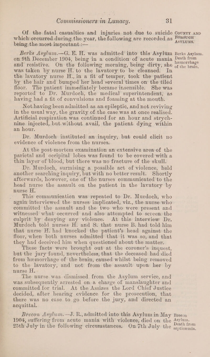 Of the fatal casualties and injuries not due to suicide which occurred during the year, the following are recorded as being the most important :— Berks Asylum.—G. E. H. was admitted into this Asylum on 9th December 1904, being in a condition of acute mania and resistive. On the following morning, being dirty, she was taken by nurse H. to the lavatory to be cleansed. In the lavatory nurse H., in a fit of temper, took the patient by the hair and bumped her head several times on the tiled floor. The patient immediately became insensible. She was reported to Dr. Murdoch, the medical superintendent, as having had a fit of convulsions and foaming at the mouth. Not having been admitted as an epileptic, and not reviving in the usual way, the gravity of the case was at once realised. Artificial respiration was continued for an hour and strych¬ nine injected, but without avail, the patient dying within an hour. Dr. Murdoch instituted an inquiry, but could elicit no evidence of violence from the nurses. At the post-mortem examination an extensive area of the parietal and occipital lobes was found to be covered with a thin layer of blood, but there was no fracture of the skull. Dr. Murdoch, surmising a possible act of violence, held another searching inquiry, but with no better result. Shortly afterwards, however, one of the nurses communicated to the head nurse the assault on the patient in the lavatory by nurse H. This communication was repeated to Dr. Murdoch, who again interviewed the nurses implicated, viz., the nurse who committed the assault and the two who were present and witnessed what occurred and also attempted to screen the culprit by denying any violence. At this interview Dr. Murdoch told nurses H. and S. that nurse B. had told him that nurse H. had knocked the patient's head against the floor, when both nurses admitted that it was so, and that they had deceived him when questioned about the matter. These facts were brought out at the coroner’s inquest, but the jury found, nevertheless, that the deceased had died from haemorrhage of the brain, caused whilst being removed to the lavatory, and not from the assault upon her by nurse H. The nurse was dismissed from the Asylum service, and was subsequently arrested on a charge of manslaughter and committed for trial. At the Assizes the Lord Chief Justice decided, after hearing evidence for the prosecution, that there was no case to go before the jury, and directed an acquittal. Brecon Asylum. —J. R., admitted into this Asylum in May 1904, suffering from acute mania with violence, died on the 25th July in the following circumstances. On 7th July the County and Borough Asylums. Berks Asylum. Death from haemorrhage of the brain. Brecon Asylum. Death from septicaemia.