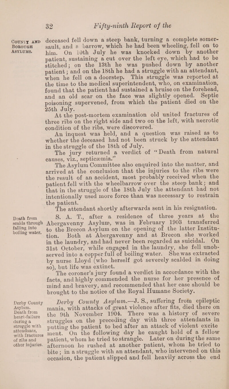 Counit and Borough Asylums, Death from scalds through falling into boiling water. Derby County Asylum. Death from heart-failure during a struggle with attendants, with fractures of ribs and other injuries, deceased fell down a steep bank, turning a complete somer¬ sault, and a barrow, which he had been wheeling, fell on to him. On 10th July he was knocked down by another patient, sustaining a cut over the left eye, which had to be stitched; on the 13th he was pushed down by another patient; and on the 18th he had a struggle with an attendant, when he fell on a doorstep. This struggle was reported at the time to the medical superintendent, who, on examination, found that the patient had sustained a bruise on the forehead, and an old scar on the face was slightly opened. Septic poisoning supervened, from which the patient died on the 25th July. At the post-mortem examination old united fractures of three ribs on the right side and two on the left, with necrotic condition of the ribs, were discovered. An inquest was held, and a question was raised as to whether the deceased had not been struck by the attendant in the struggle of the 18th of July. The jury returned a verdict of “ Death from natural causes, viz., septicaemia.” The Asylum Committee also enquired into the matter, and arrived at the conclusion that the injuries to the ribs were the result of an accident, most probably received when the patient fell with the wheelbarrow over the steep bank; and that in the struggle of the 18th July the attendant had not intentionally used more force than was necessary to restrain the patient. The attendant shortly afterwards sent in his resignation. S. A. T., after a residence of three years at the Abergavenny Asylum, was in February 1903 transferred to the Brecon Asylum on the opening of the latter Institu¬ tion. Both at Abergavenny and at Brecon she worked in the laundry, and had never been regarded as suicidal. On 31st October, while engaged in the laundry, she fell unob¬ served into a copper full of boiling water. She was extracted by nurse Lloyd (who herself got severely scalded in doing so), but life was extinct. The coroner’s jury found a verdict in accordance with the facts, and highly commended the nurse for her presence of mind and bravery, and recommended that her case should be brought to the notice of the Royal Humane Society, Derby County Asylum.—J. S., suffering from epileptic mania, with attacks of great violence after fits, died there on the 9th November 1904. There was a history of severe struggles on the preceding day with three attendants in putting the patient to bed after an attack of violent excite ment. On the following day he caught hold of a fellow patient, whom he tried to strangle. Later on during the same afternoon he rushed at another patient, whom he tried to bite ; in a struggle with an attendant, who intervened on this occasion, the patient slipped and fell heavily across the end