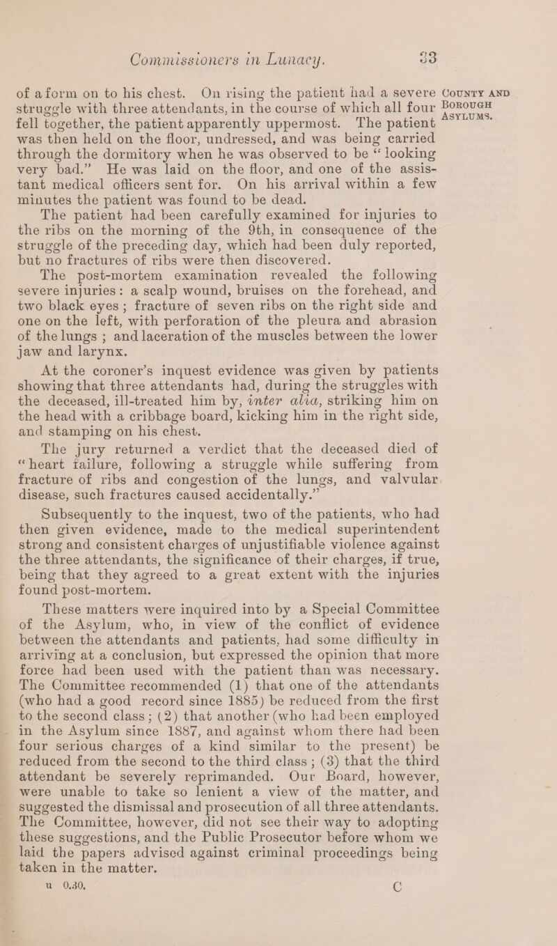 of a form on to his chest. On rising the patient had a severe County and struggle with three attendants,, in the course of which all four Borough fell together, the patient apparently uppermost. The patient was then held on the floor, undressed, and was being carried through the dormitory when he was observed to he “ looking very bad.” He was laid on the floor, and one of the assis¬ tant medical officers sent for. On his arrival within a few minutes the patient was found to be dead. The patient had been carefully examined for injuries to the ribs on the morning of the 9th, in consequence of the struggle of the preceding day, which had been duly reported, but no fractures of ribs were then discovered. The post-mortem examination revealed the following severe injuries : a scalp wound, bruises on the forehead, and two black eyes ; fracture of seven ribs on the right side and one on the left, with perforation of the pleura and abrasion of the lungs ; and laceration of the muscles between the lower jaw and larynx. At the coroner’s inquest evidence was given by patients showing that three attendants had, during the struggles with the deceased, ill-treated him by, inter alia, striking him on the head with a cribbage board, kicking him in the right side, and stamping on his chest. The jury returned a verdict that the deceased died of “ heart failure, following a struggle while suffering from fracture of ribs and congestion of the lungs, and valvular disease, such fractures caused accidentally.” Subsequently to the inquest, two of the patients, who had then given evidence, made to the medical superintendent strong and consistent charges of unjustifiable violence against the three attendants, the significance of their charges, if true, being that they agreed to a great extent with the injuries found post-mortem. These matters were inquired into by a Special Committee of the Asylum, who, in view of the conflict of evidence between the attendants and patients, had some difficulty in arriving at a conclusion, but expressed the opinion that more force had been used with the patient than was necessary. The Committee recommended (1) that one of the attendants (who had a good record since 1885) be reduced from the first to the second class; (2) that another (who had been employed in the Asylum since 1887, and against whom there had been four serious charges of a kind similar to the present) be reduced from the second to the third class ; (3) that the third attendant be severely reprimanded. Our Board, however, were unable to take so lenient a view of the matter, and suggested the dismissal and prosecution of all three attendants. The Committee, however, did not see their way to adopting these suggestions, and the Public Prosecutor before whom we laid the papers advised against criminal proceedings being taken in the matter, u 0.S0. c