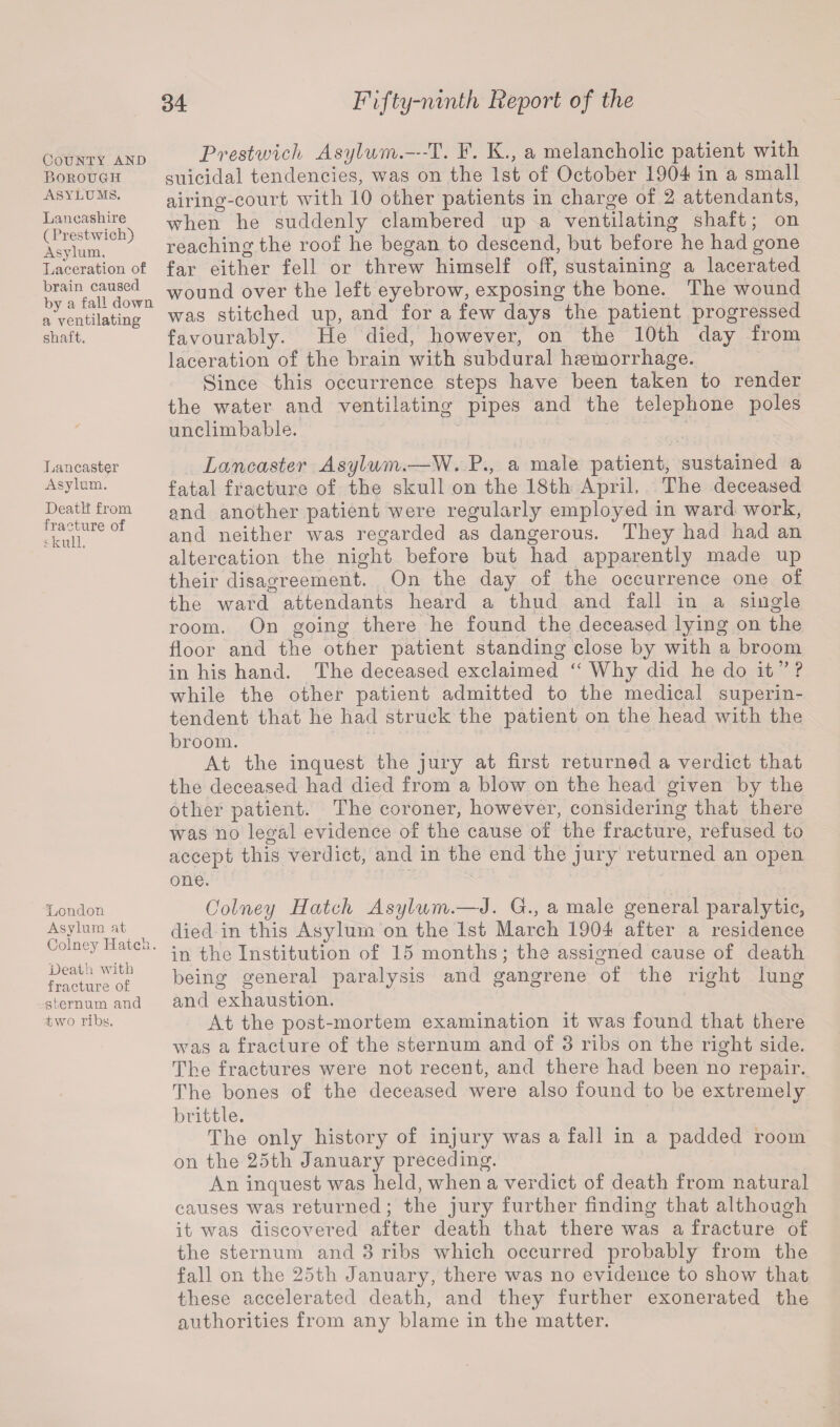 County and Borough Asylums. Lancashire ( Prestwioh) Asylum, Laceration of brain caused by a fall down a ventilating shaft. Lancaster Asylum. Death from fracture of i hull. London Asylum at Colney Hatch. Death with fracture of sternum and two ribs. Prestwick Asylum.—-T. F. K., a melancholic patient with suicidal tendencies, was on the 1st of October 1904 in a small airing-court with 10 other patients in charge of 2 attendants, when he suddenly clambered up a ventilating shaft; on reaching the roof he began to descend, but before he had gone far either fell or threw himself off, sustaining a lacerated wound over the left eyebrow, exposing the bone. The wound was stitched up, and for a few days the patient progressed favourably. He died, however, on the 10th day from laceration of the brain with subdural hemorrhage. Since this occurrence steps have been taken to render the water and ventilating pipes and the telephone poles unclimbable. Lancaster Asylum.—W. P., a male patient, sustained a fatal fracture of the skull on the 18th April, The deceased and another patient were regularly employed in ward work, and neither was regarded as dangerous. They had had an altercation the night before but had apparently made up their disagreement. On the day of the occurrence one of the ward attendants heard a thud and fall in a single room. On going there he found the deceased lying on the floor and the other patient standing close by with a broom in his hand. The deceased exclaimed “ Why did he do it ” ? while the other patient admitted to the medical superin¬ tendent that he had struck the patient on the head with the broom. At the inquest the jury at first returned a verdict that the deceased had died from a blow on the head given by the other patient. The coroner, however, considering that there was no legal evidence of the cause of the fracture, refused to accept this verdict, and in the end the jury returned an open one. Colney Hatch Asylum.—J. G., a male general paralytic, died in this Asylum on the 1st March 1904 after a residence in the Institution of 15 months; the assigned cause of death being general paralysis and gangrene of the right lung and exhaustion. At the post-mortem examination it was found that there was a fracture of the sternum and of 3 ribs on the right side. The fractures were not recent, and there had been no repair. The bones of the deceased were also found to be extremely brittle. The only history of injury was a fall in a padded room on the 25th January preceding. An inquest was held, when a verdict of death from natural causes was returned; the jury further finding that although it was discovered after death that there was a fracture of the sternum and 3 ribs which occurred probably from the fall on the 25th January, there was no evidence to show that these accelerated death, and they further exonerated the authorities from any blame in the matter.