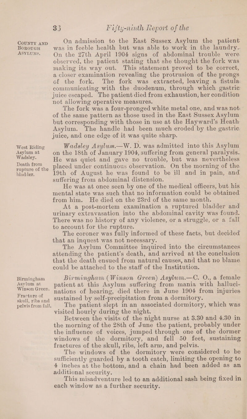 33 County and Borough Asylums. West Riding Asylum at Wadsley. Death from rupture of the bladder. Birmingham Asylum at Winson Green. Fracture of skull, ribs and pelvis from fall. Fifty-ninth He port of the On admission to the East Sussex Asylum the patient was in feeble health but was able to work in the laundry.- On the 27th April 1904 signs of abdominal trouble were observed, the patient stating that she thought the fork was making its way out. This statement proved to be correct, a closer examination revealing the protrusion of the prongs of the fork. The fork was extracted, leaving a fistula communicating with the duodenum, through which gastric juice escaped. The patient died from exhaustion, her condition not allowing operative measures. The fork was a four-pronged white metal one, and was not. of the same pattern as those used in the East Sussex Asylum but corresponding with those in use at the Hayward’s Heath Asylum. The handle had been much eroded by the gastric juice, and one edge of it was quite sharp. Wadsley Asylum.—W. D. was admitted into this Asylum on the 18th of January 1904, suffering from general paralysis. He was quiet and gave no trouble, but was nevertheless placed under continuous observation. On the morning of the- 19th of August he was found to be ill and in pain, and suffering from abdominal distension. He was at once seen by one of the medical officers, but his. mental state was such that no information could be obtained from him. He died on the 23rd of the same month. At a post-mortem examination a ruptured bladder and urinary extravasation into the abdominal cavity was found. There was no history of any violence, or a struggle, or a fall to account for the rupture. The coroner was fully informed of these facts, but decided that an inquest was not necessary. The Asylum Committee inquired into the circumstances attending the patient’s death, and arrived at the conclusion that the death ensued from natural causes, and that no blame could be attached to the staff of the Institution. Birmingham ( Winson Green) Asylum.—C. 0., a female patient at this Asylum suffering from mania with halluci¬ nations of hearing, died there in June 1904 from injuries sustained by self-precipitation from a dormitory. The patient slept in an associated dormitory, which was visited hourly during the night. Between the visits of the night nurse at 3.30 and 4.30 in the morning of the 28th of June the patient, probably under the influence of voices, jumped through one of the dormer windows of the dormitory, and fell 50 feet, sustaining fractures of the skull, ribs, left arm, and pelvis. The windows of the dormitory were considered to be sufficiently guarded by a tooth catch, limiting the opening to 4 inches at the bottom, and a chain had been added as an additional security. This misadventure led to an additional sash being fixed in each window as a further security.
