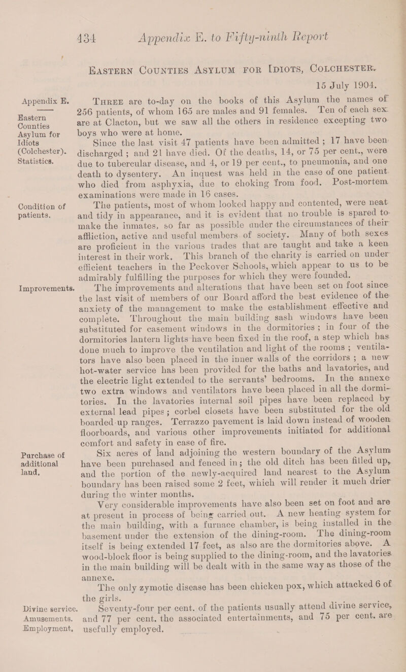 Eastern Counties Asylum for Idiots, Colchester, Appendix E. Eastern Counties Asylum for Idiots (Colchester). Statistics. Condition of patients. Improvements. Purchase of additional land. 15 July 1904. Three are to-day on the books of this Asylum the names of 256 patients, of whom 165 are males and 91 females. Ten of each sex are at Clacton, but we saw all the others in residence excepting two boys who were at home. Since the last visit 47 patients have been admitted ; 17 have been discharged ; and 21 have died. Of the deaths, 14, or 7o per cent., weie due to tubercular disease, and 4, or 19 per cent., to pneumonia, and one death to dysentery. An inquest was held in the case of one patient who died from asphyxia, due to choking from food. Post-mortem examinations were made in 16 cases. The patients, most of whom looked happy and contented, were neat and tidy in appearance, and it is evident that no trouble is spared to make the inmates, so far as possible under the circumstances of then affliction, active and useful members of society. Many of both sexes are proficient in the various trades that are taught and take a keen interest in their work. This branch of the charity is carried on under efficient teachers in the Peckover Schools, which appear to us to be admirably fulfilling the purposes for which they were founded. The improvements and alterations that have been set on foot since the last visit of members of our Board afford the best evidence of the anxiety of the management to make the establishment effective and complete. Throughout the main building sash windows have been substituted for casement windows in the dormitories ; in four of the dormitories lantern lights have been fixed in the roof, a step wdiich has done much to improve the ventilation and light of the rooms ; ventila¬ tors have also been placed in the inner walls of the corridors ; a new liot-water service has been provided for the baths and lavatories, and the electric light extended to the servants’ bedrooms. In the annexe two extra windows and ventilators have been placed in all the dormi¬ tories. In the lavatories internal soil pipes have been replaced by external lead pipes ; corbel closets have been substituted for the old boarded up ranges. Terrazzo pavement is laid down instead of wooden floorboards, and various other improvements initiated for additional comfort and safety in case of fire. Six acres of land adjoining the western boundary of the Asylum: have been purchased and fenced in ; the old ditch has been filled up, and the portion of the newly-acquired land nearest to. the Asylum boundary has been raised some 2 feet, which will render it much drier during the winter months. Very considerable improvements have also been set on foot and are at present in process of being carried out. A new heating system for the main building, with a furnace chamber, is being installed in the basement under the extension of the dining-room. The dining-room itself is being extended 17 feet, as also are the dormitories above. .A wood-block floor is being supplied to the dining-room, and the lavatories in the main building will be dealt with in the same way as those of the annexe. . p The only zymotic disease has been chicken pox, which attacked o ot the girls. , . Divine service. Seventy-four per cent, of the patients usually atteud^divme service. Amusements, and 77 per cent, the associated entertainments, and 75 per cent, aie Employment, usefully employed.