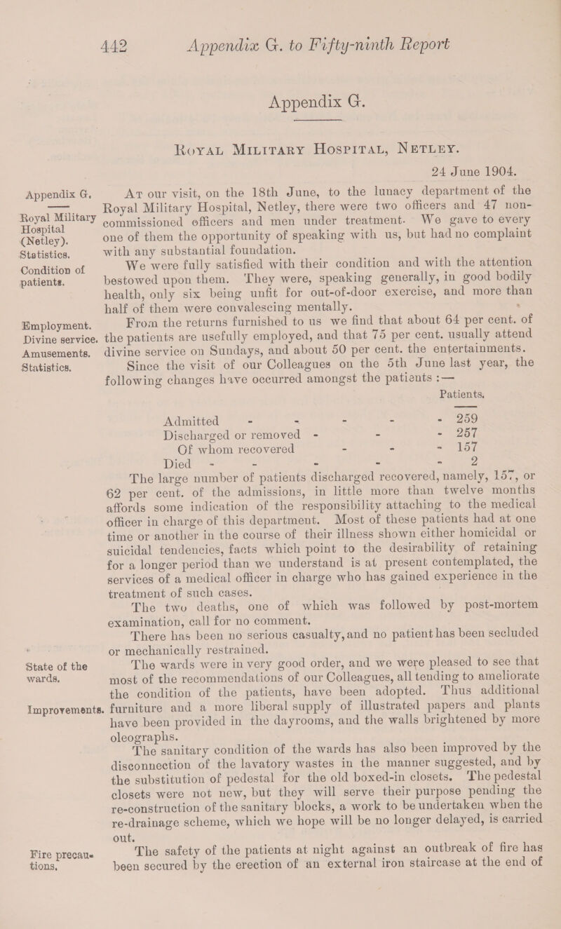 Appendix G. Royal Military Hospital, Netley. 24 June 1904. Appendix G-. Royal Military Hospital (Netley). Statistics. Condition of patient*. Employment. Divine service. Amusements. Statistics. At our visit, on the 18th June, to the lunacy department of the Royal Military Hospital, Netley, there were two officers and 47 non¬ commissioned officers and men under treatment- We gave to every one of them the opportunity of speaking with us, but had no complaint with any substantial foundation. We were fully satisfied with their condition and with the attention bestowed upon them. They were, speaking generally, in good bodily health, only six being unfit for out-of-door exercise, and more than half of them were convalescing mentally. From the returns furnished to us we find that about 64 per cent, of the patients are usefully employed, and that 75 per cent, usually attend divine service on Sundays, and about 50 per cent, the entertainments. Since the visit of our Colleagues on the 5th June last year, the following changes have occurred amongst the patients : — Patients. Admitted - - - - -259 Discharged or removed - - - 257 Of whom recovered - - - 157 Died - - - 2 The large number of patients discharged recovered, namely, 15,, or 62 per cent, of the admissions, in little more than twelve months affords some indication of the responsibility attaching to the medical officer in charge of this department. Most of these patients had at one time or another in the course of their illness shown either homicidal or suicidal tendencies, facts which point to the desirability of retaining for a longer period than we understand is at present contemplated, the services of a medical officer in charge who has gained experience in the treatment of such cases. The two deaths, one of which was followed by post-mortem examination, call for no comment. There has been no serious casualty, and no patient has been secluded or mechanically restrained. State of the The wards were in very good order, and we we^e pleased to see that wards. most of the recommendations of our Colleagues, all tending to ameliorate the condition of the patients, have been adopted. Thus additional Improvements, furniture and a more liberal supply of illustrated papers and plants have been provided in the dayrooms, and tiie walls brightened by more oleographs. The sanitary condition of the wards has also been improved by the disconnection of the lavatory wastes in the manner suggested, and by the substitution of pedestal for the old boxed-in closets. The pedestal closets were not new, but they will serve their purpose pending the re-construction of the sanitary blocks, a work to be undertaken when the re-drainage scheme, which we hope will be no longer delayed, is carried out. Fire precau- The safety of the patients at night against an outbreak of fire has tions, been secured by the erection of an external iron staircase at the end of