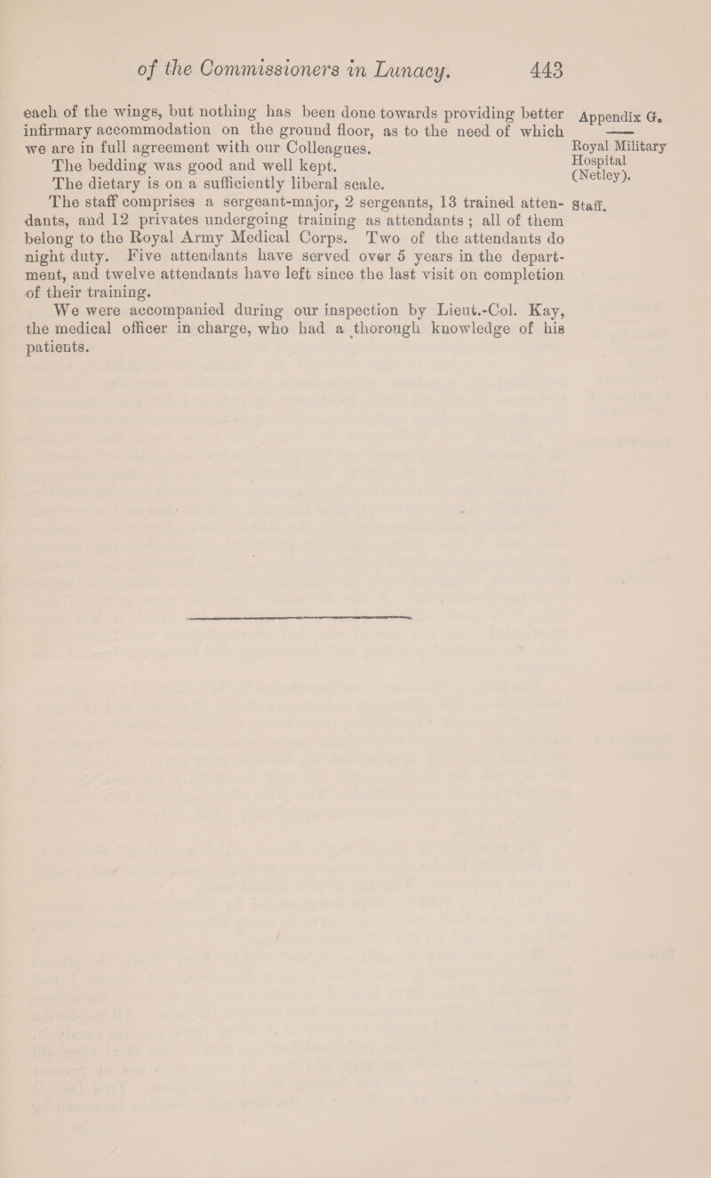 each of the wings, but nothing has been done towards providing better infirmary accommodation on the ground floor, as to the need of which we are in full agreement with our Colleagues. The bedding was good and well kept. The dietary is on a sufficiently liberal scale. The staff comprises a sergeant-major, 2 sergeants, 13 trained atten¬ dants, and 12 privates undergoing training as attendants ; all of them belong to the Royal Army Medical Corps. Two of the attendants do night duty. Five attendants have served over 5 years in the depart¬ ment, and twelve attendants have left since the last visit on completion of their training. We were accompanied during our inspection by Lieut.-Col. Kay, the medical officer in charge, who had a thorough knowledge of his patients. Appendix Gh Royal Military Hospital (Netley).