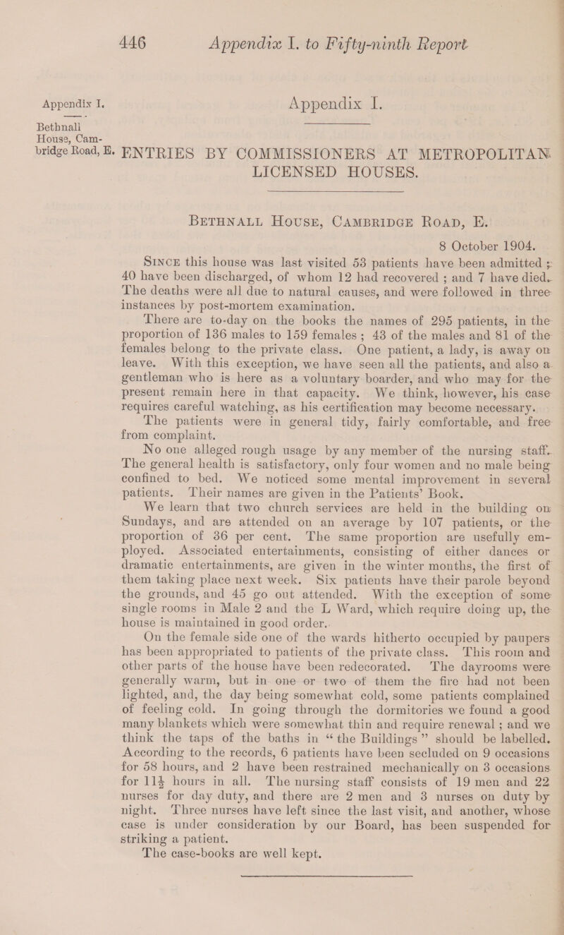 Appendix I Beth nail House, Cam¬ bridge Koad, Appendix I. E- ENTRIES BY COMMISSIONERS AT METROPOLITAN LICENSED HOUSES. Bethnall House, Cambridge Road, E. 8 October 1904. Since this house was last visited 58 patients have been admitted • 40 have been discharged, of whom 12 had recovered ; and 7 have died* The deaths were all due to natural causes, and were followed in three instances by post-mortem examination. There are to-day on the books the names of 295 patients, in the proportion of 136 males to 159 females ; 43 of the males and 81 of the females belong to the private class. One patient, a lady, is away on leave. With this exception, we have seen all the patients, and also a gentleman who is here as a voluntary boarder, and who may for the present remain here in that capacity. We think, however, his case requires careful watching, as his certification may become necessary. The patients were in general from complaint. No one alleged rough usage by any member of the nursing staff- The general health is satisfactory, only four women and no male being confined to bed. We noticed some mental improvement in several patients. Their names are given in the Patients’ Book. We learn that two church services are held in the building on Sundays, and are attended on an average by 107 patients, or the proportion of 36 per cent. The same proportion are usefully em¬ ployed. Associated entertainments, consisting of either dances or dramatic entertainments, are given in the winter months, the first of them taking place next week. Six patients have their parole beyond the grounds, and 45 go out attended. With the exception of some- single rooms in Male 2 and the L Ward, which require doing up, the house is maintained in good order. On the female side one of the wards hitherto occupied by paupers has been appropriated to patients of the private class. This room and other parts of the house have been redecorated. The dayrooms were generally warm, but in one or two of them the fire had not been lighted, and, the day being somewhat cold, some patients complained of feeling cold. In going through the dormitories we found a good many blankets which were somewhat thin and require renewal ; and we think the taps of the baths in “ the Buildings ” should be labelled. According to the records, 6 patients have been secluded on 9 occasions for 58 hours, and 2 have been restrained mechanically on 3 occasions for 11-| hours in all. The nursing staff consists of 19 men and 22 nurses for day duty, and there are 2 men and 3 nurses on duty by night. Three nurses have left siuce the last visit, and another, whose case is under consideration by our Board, has been suspended for striking a patient. The case-books are well kept. tidy, fairly comfortable, and free