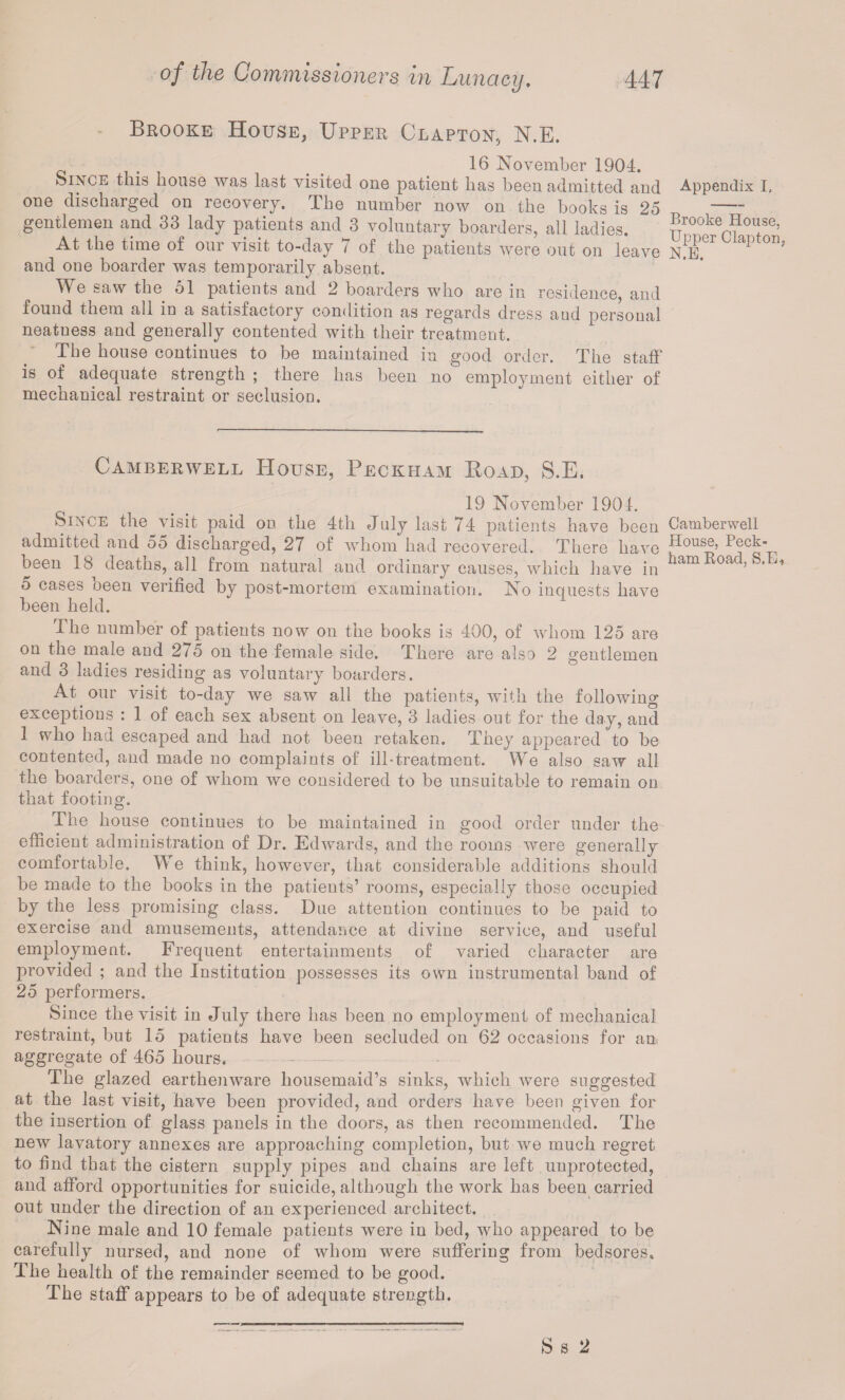 Brooke House, Upper Clapton, N.E. _ 16 November 1904. Since this house was last visited one patient has been admitted and one discharged on recovery. The number now on the books is 25 gentlemen and 33 lady patients and 3 voluntary boarders, all ladies. At the time of our visit to-day 7 of the patients were out on leave and one boarder was temporarily absent. We saw the 51 patients and 2 boarders who are in residence, and found them all in a satisfactory condition as regards dress aud personal neatness and generally contented with their treatment. The house continues to be maintained in good order. The staff is of adequate strength ; there has been no employment either of mechanical restraint or seclusion. Camberwell House, Peckham Road, S.E. 19 November 1901. Since the visit paid on the 4th July last 74 patients have been admitted and 55 discharged, 27 of whom had recovered. There have been 18 deaths, all from natural and ordinary causes, which have in 5 cases been verified by post-mortem examination. No inquests have been held. The number of patients now on the books is 400, of whom 125 are on the male and 275 on the female side. There are also 2 gentlemen and 3 ladies residing as voluntary boarders. At our visit to-day we saw all the patients, with the following exceptions : 1 of each sex absent on leave, 3 ladies out for the day, and 1 who had escaped and had not been retaken. They appeared to be contented, and made no complaints of ill-treatment. We also saw all the boarders, one of whom we considered to be unsuitable to remain on that footing. The house continues to be maintained in good order under the efficient administration of Dr. Edwards, and the rooms were generally comfortable. We think, however, that considerable additions should be made to the books in the patients’ rooms, especially those occupied by the less promising class. Due attention continues to be paid to exercise and amusements, attendance at divine service, and useful employment. Frequent entertainments of varied character are provided ; and the Institution possesses its own instrumental band of 25 performers. Since the visit in July there has been no employment of mechanical restraint, but 15 patients have been secluded on 62 occasions for an aggregate of 465 hours. The glazed earthenware housemaid’s sinks, which were suggested at the last visit, have been provided, and orders have been given for the insertion of glass panels in the doors, as then recommended. The new lavatory annexes are approaching completion, but we much regret to find that the cistern supply pipes and chains are left unprotected, and afford opportunities for suicide, although the work has been carried out under the direction of an experienced architect. Nine male and 10 female patients were in bed, who appeared to be carefully nursed, and none of whom were suffering from bedsores* The health of the remainder seemed to be good. The staff appears to be of adequate strength. Appendix I, Brooke House, Upper Clapton. N.E. Camberwell House, Peck- ham Road, S.E+ S s 2