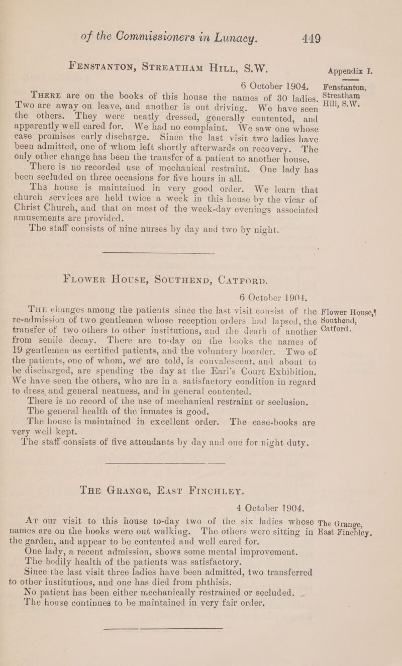 Fenstanton, Streatham Hill, S.W. Appendix I. 6 October 1904. Fenstanton, There are on the books of this house the names of 30 ladies. Sfcreatham Two are away on leave, and another is out driving. We have seen Hil1’ S,W* the others. They were neatly dressed, generally contented, and apparently well cared foi. W e had no complaint. ~\S/ e saw one whose case promises early discharge. Since the last visit two ladies have been admitted, one of whom left shortly afterwards on recovery. The only other change has been the transfer of a patient to another house. There is no recorded use of mechanical restraint. One lady has been secluded on three occasions for five hours in all. The house is maintained in very good order. We learn that church services are held twice a week in this house by the vicar of Christ Church, and that on most of the week-day evenings associated amusements are provided. The staff consists of nine nurses by day and two by night. Flower House, Southend, Catford. 6 October 1904. The changes among the patients since the last visit consist of the Flower House,^ re-admission of two gentlemen whose reception orders had lapsed, the Southend, transfer of two others to other institutions, and the death of another Catford- from seniie decay. There are to-day on the books the names of 19 gentlemen as certified patients, and the voluntary boarder. Two of the patients, one of whom, we are told, is convalescent, and about to be discharged, are spending the day at the Earl’s Court Exhibition. We have seen the others, who are in a satisfactory condition in regard to dress and general neatness, and in general contented. There is no record of the use of mechanical restraint or seclusion. The general health of the inmates is good. The house is maintained in excellent order. The case-books are very well kept. The staff consists of five attendants by day and one for night duty. The Grange, East Finchley, 4 October 1904. At our visit to this house to-day two of the six ladies whose The Grange names are on the books were out walking. The others were sitting in East Finchley, the garden, and appear to be contented and well cared for. One lady, a recent admission, shows some mental improvement. The bodily health of the patients was satisfactory. Since the last visit three ladies have been admitted, two transferred to other institutions, and one has died from phthisis. No patient has been either mechanically restrained or secluded. The house continues to be maintained in very fair order.