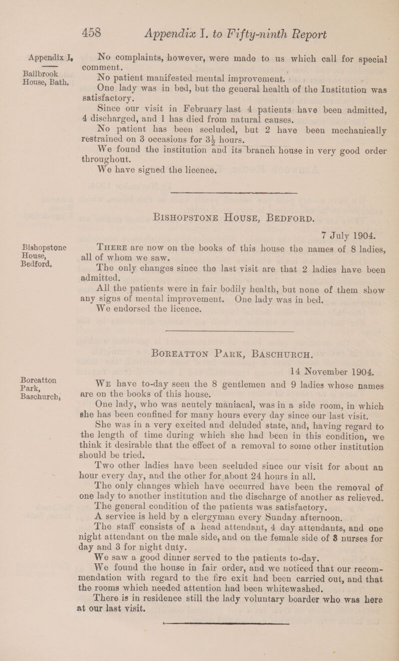 Appendix I® Bailbrook House, Bath, No complaints, however, were made to us which call for special comment. No patient manifested mental improvement. One lady was in bed, hut the general health of the Institution was satisfactory. Since our visit in February last 4 patients have been admitted, 4 discharged, and 1 has died from natural causes. No patient has been secluded, but 2 have been mechanically restrained on 3 occasions for 3J hours. We found the institution and its branch house in very good order throughout. We have signed the licence. Bishopstone House, Bedford. Bishopstone House, Bedford, 7 July 1904. There are now on the books of this house the names of 8 ladies,, all of whom we saw. The only changes since the last visit are that 2 ladies have been admitted. All the patients were in fair bodily health, but none of them show any signs of mental improvement. One lady was in bed. We endorsed the licence. Boreatton Park, Baschurch. Boreatton Park, Baschurch, 14 November 1904. We have to-day seen the 8 gentlemen and 9 ladies whose names are on the books of this house. One lady, who was acutely maniacal, was in a side room, in which she has been confined for many hours every day since our last visit. She was in a very excited and deluded state, and, having regard to the length of time during which she had been in this condition, we think it desirable that the effect of a removal to some other institution should be tried. Two other ladies have been secluded since our visit for about an hour every day, and the other for about 24 hours in all. The only changes which have occurred have been the removal of one lady to another institution and the discharge of another as relieved. The general condition of the patients was satisfactory. A service is held by a clergyman every Sunday afternoon. The staff consists of a head attendant, 4 day attendants, and one night attendant on the male side, and on the female side of 3 nurses for day and 3 for night duty. We saw a good dinner served to the patients to-day. We found the house in fair order, and we noticed that our recom¬ mendation with regard to the fire exit had been carried out, and that the rooms which needed attention had been whitewashed. There is in residence still the lady voluntary boarder who was here at our last visit.
