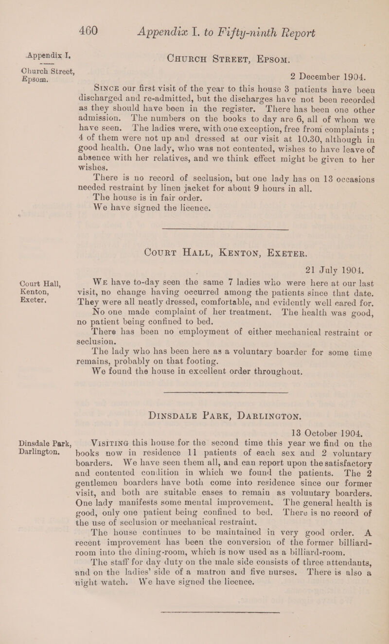 .Appendix I, •Church Street, Epsom. Court Hall, Kenton, Exeter. Dinsdale Park, Darlington. Appendix I. to Fifty-ninth Report * Church Street, Epsom. 2 December 1904. Since our first visit of the year to this house 3 patients have been discharged and re-admitted, but the discharges have not been recorded as they should have been in the register. There has been one other admission. The numbers on the books to day are 6, all of whom we have seen. The ladies were, with one exception, free from complaints ; 4 of them were not up and dressed at our visit at 10.30, although in good health. One lady, who was not contented, wishes to have leave of absence with her relatives, and we think effect might be given to her wishes. There is no record of seclusion, but one lady has on 13 occasions needed restraint by linen jacket for about 9 hours in all. The house is in fair order. We have signed the licence. Court Hall, Kenton, Exeter. 21 July 1904. We have to-day seen the same 7 ladies who were here at our last visit, no change having occurred among the patients since that date. They were all neatly dressed, comfortable, and evidently well cared for. No one made complaint of her treatment. The health was good, no patient being confined to bed. There has been no employment of either mechanical restraint or seclusion. The lady who has been here as a voluntary boarder for some time remains, probably on that footing. We found the house in excellent order throughout. Dinsdale Park, Darlington. 13 October 1904. Visiting this house for the second time this year we find on the books now in residence 11 patients of each sex and 2 voluntary boarders. We have seen them all, and can report upon the satisfactory and contented condition in which we found the patients. The 2 gentlemen boarders have both come into residence since our former visit, and both are suitable cases to remain as voluntary boarders. One lady manifests some mental improvement. The general health is good, only one patient being confined to bed. There is no record of the use of seclusion or mechanical restraint. The house continues to be maintained in very good order. A recent improvement has been the conversion of the former billiard- room into the dining-room, which is now used as a billiard-room. The staff for day duty on the male side consists of three attendants, and on the ladies’ side of a matron and five nurses. There is also a nmht watch. We have signed the licence.