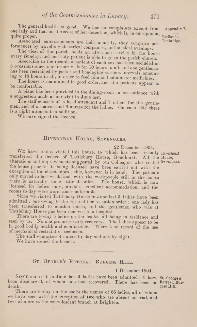 The general health is good. We had no complaints except from one lady and that on the score of her detention, which is, in our opinion quite proper. r ’ Associated entertainments are held monthly, they comprise per¬ formances by travelling theatrical companies, and musical evenings! rhe vicar of the parish holds an afternoon service in the house every Sunday, and one lady patient is able to go to the parish church. Accoiding to the records a patient of each sex has been secluded on 3 occasions since our former visit for 10 hours in all, and one gentleman has been restrained by jacket and bandaging at short intervals, amount¬ ing to 18 hours in all, in order to feed him and administer medicines. The house is maintained in good order, and the patients appear to be comfortable. A piano has been provided in the dining-room in accordance with a suggestion made at our visit in June last. The stall consists of a head attendant and 7 others for the gentle¬ men, and of a matron and 6 nurses for the ladies. On each side there is a night attendant in addition. We have signed the licence. Appendix I. Redlands, Tonbridge. Biverhead House, Sevenoaks. 22 December 1904. W E have to-day visited this house, to which has been recently Riverhead transferred the licence of Tattlebury House, Goudhurst. All the House, alterations and improvements suggested by our Colleague who visited Sevenoaks. the house prior to its being licensed have been carried out with the exception of the closet pipes ; this, however, is in hand. The patients only moved m last week, and with the workpeople still in the house there is naturally some little disorder. The house, which is now licensed for ladies only, provides excellent accommodation, and the rooms to-day were warm and comfortable. Since we visited Tattlebury House in June last 3 ladies have been admitted ; one owing to the lapse of her reception order ; one lady has been transferred to another house, and the gentleman who was at Tattlebury House gas been removed to a hospital. There are to-day 5 ladies on the books, all being in residence and seen by us. No one promises early recovery. The ladies appear to be in good bodily health and comfortable. There is no record of the use of mechanical restraint or seclusion. The staff comprises 4 nurses by day and one by night. We have signed the licence. St. George’s Retreat, Burgess Hill, 1 December 1904. Since our visit in June last 5 ladies have been admitted ; 4 have St. Georges been discharged, of whom one had recovered. There has been no Retreat, Bur- death. gess Hill. There are to-day on the books the names of 66 ladies, all of whom we have seen with the exception of two who are absent on trial, and two who are at the convalescent branch at Brighton.