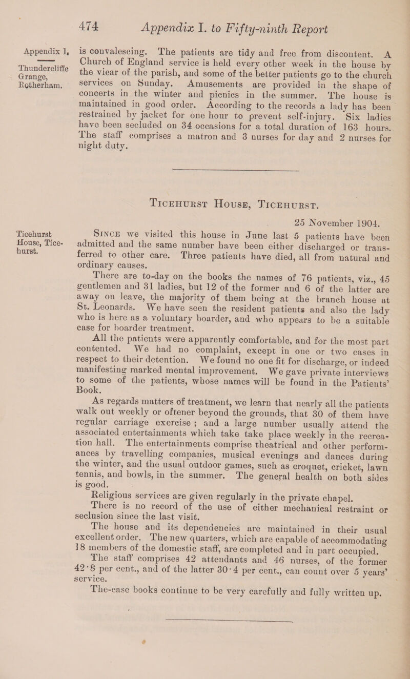 Appendix 1, ThunderclifEe Orange, Rotherham. Ticehurst House, Tice hurst. Appendix I. to Fifty-ninth Report is convalescing. The patients are tidy and free from discontent. A Church of England service is held every other week in the house by the vicar of the parish, and some of the better patients go to the church services on Sunday. Amusements are provided in the shape of concerts in the winter and picnics in the summer. The house is maintained in good order. According to the records a lady has been restrained by jacket for one hour to prevent self-injury. Six ladies have been secluded on 34 occasions for a total duration of 163 hours. The staff comprises a matron and 3 nurses for day and 2 nurses for night duty. Ticehurst House, Ticehurst. 25 November 1904. Since we visited this house in June last 5 patients have been admitted and the same number have been either discharged or trans¬ ferred to othei care. Ihree patients have died, all from natural and ordinary causes. There are to-day on the books the names of 76 patients, viz., 45 gentlemen and 31 ladies, but 12 of the former and 6 of the latter are away on leave, the majority of them being at the branch house at St. Leonards. We have seen the resident patients and also the lady who is here as a voluntary boarder, and who appears to be a suitable case for boarder treatment. All the patients were apparently comfortable, and for the most part contented. We bad no complaint, except in one or two cases in respect to their detention. We found no one fit for discharge, or indeed manifesting marked mental improvement. We gave private interviews to some of the patients, whose names will be found in the Patients’ Book. As regards matters of treatment, we learn that nearly all the patients walk out weekly or oftener beyond the grounds, that 30 of them have i egulai carnage exeicise ; and a large number usually attend the associated entertainments which take take place weekly in the recrea¬ tion hall. The entertainments comprise theatrical and other perform¬ ances . by travelling companies, musical evenings and dances during the winter, and the usual outdoor games, such as croquet, cricket, lawn tennis, and bowls, in the summer. The general health on both sides is good. Religious services are given regularly in the private chapel. There is no record of the use of either mechanical restraint or seclusion since the last visit. The house and its dependencies are maintained in their usual excellent order. The new quarters, which are capable of accommodating 18 members of the domestic staff, are completed and in part occupied. The staff comprises 42 attendants and 46 nurses, of the former 42 8 per cent., and ot the latter 30 • 4 per cent., can count over 5 years’ The-case books continue to be very carefully and fully written up.