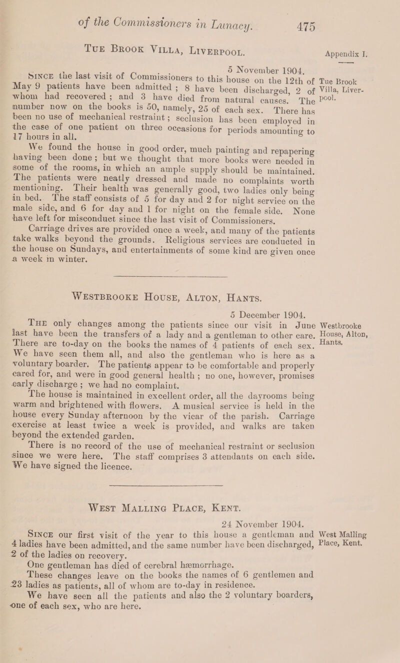 Oo'iJiviissiotieTs tii Xjuixacy. Tue Brook Villa, Liverpool. 475 . . 5 November 1904. Mnle tue last visit of Commissioners to this house on the 12th of May 9 patients have been admitted ; 8 have been discharged 9 0f whom had recovered ; and 3 have died from natural causes.’ The number now on the books is 50, namely, 25 of each sen. There has been no use of mechanical restraint; seclusion has been employed in the case of one patient on three occasions for periods amounting to 17 hours in all. ° We found the house in good order, much painting and repapering having been done ; but we thought that more books were needed in some of the rooms, in which an ample supply should be maintained. The patients were neatly dressed and made no complaints worth mentioning. Their health was generally good, two ladies only being in bed. The staff consists of o for day and 2 for night service on the male side, and. 6 for day and 1 for night on the female side. None have left for misconduct since the last visit of Commissioners. Carriage drives are provided once a week, and many of the patients take walks beyond the grounds. Religious services are conducted in the house on Sundays, and entertainments of some kind are given once a week in winter. Westbbooke House, Alton, Hants. 5 December 1904. The only changes among the patients since our visit in June last have been the transfers of a lady and a gentleman to other care. There are to-day on the books the names of 4 patients of each sex. We have seen them all, and also the gentleman who is here as a voluntary boarder. The patient^ appear to be comfortable and properly cared for, and were in good general health ; no one, however, promises early discharge ; we had no complaint. The house is maintained in excellent order, all the dayrooms being warm and brightened with flowers. A musical service is held in the house every Sunday afternoon by the vicar of the parish. Carriage exercise at least twice a week is provided, and walks are taken beyond the extended garden. There is no record of the use of mechanical restraint or seclusion since we were here. The staff comprises 3 attendants on each side. We have signed the licence. West Malling Place, Kent. 24 November 1904. Since our first visit of the year to this house a gentleman and 4 ladies have been admitted, and the same number have been discharged, 2 of the ladies on recovery. One gentleman has died of cerebral haemorrhage. These changes leave on the books the names of 6 gentlemen and 23 ladies as patients, all of whom are to-day in residence. We have seen all the patients and also the 2 voluntary boarders, one of each sex, who are here. Appendix I. Tue Brook Villa, Liver¬ pool. Westbrooke House, Alton, Hants. West Mailing Place, Kent.