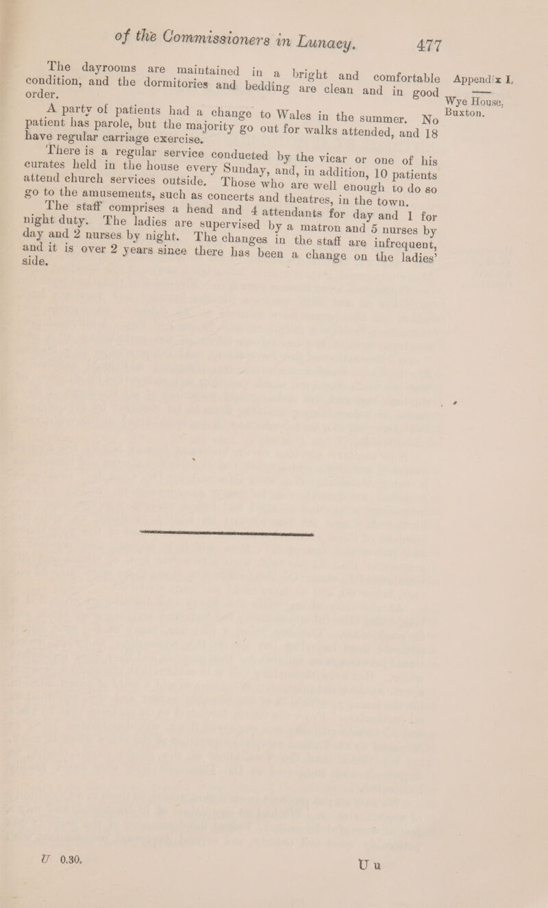 eonditi°n, and the dormitoriesTnd beddingb^cletn\nT“n°rgaood have regular carriage exercise. «*wenaea, and 18 lliere is a regular service conducted by the vicar or nno r>f i • curates held in the house everv ^nnrloTr 1 • , f.1. or oue his attend church services outside. Those who are well enough to do so go to the amusements, such as concerts and theatres, in the town • , Vh,e comprises a head and 4 attendants for day and 1 for ght duty. The ladies are supervised by a matron and^ nurses bv day and 2 nurses by night. The changes in the staff are infreauent and U is over 2 years since there has been a change on the ladies’’ Wye House, Buxton. U 0,30. TJ u