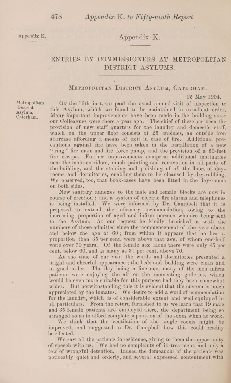 Appendix K3 Appendix K. ENTRIES BY COMMISSIONERS AT METROPOLITAN DISTRICT ASYLUMS. Metropolitan District Asylum, Caterham. Metropolitan District Asylum, Caterham. 25 May 1904. On the 16th inst. we paid the usual annual visit of inspection to this Asylum, which we found to be maintained in excellent order. Many important improvements have been made in the building since our Colleagues were there a year ago. The chief of these has been the provision of new staff quarters for the laundry and domestic staff, which on the upper floor consists of 25 cubicles, an outside iron staircase affording a means of exit in case of fire. Additional pre¬ cautions against fire have been taken in the installation of a new “ ring ” fire main and fire force pump, and the provision of a 50-feet fire escape. Further improvements comprise additional mortuaries near the main corridors, much painting and renovation in all parts of the building, and the staining and polishing of all the floors of day- rooms and dormitories, enabling them to be cleansed by dry-rubbing. We observed, too, that book-cases have been fitted in the day-rooms on both sides. New sanitary annexes to the male and female blocks are now in course of erection ; and a system of electric fire alarms and telephones is being installed. We were informed by Dr. Campbell that it is proposed to extend the infirmary accommodation, owing to the increasing proportion of aged and infirm persons who are being sent to the Asylum. At our request he kindly furnished us with the numbers of those admitted since the commencement of the year above and below the age of 60 ; from which it appears that no less a proportion than 35 per cent, were above that age, of whom one-half were over 70 years. Of the female sex alone there were only 45 per cent, below 60, and as many as 31 per cent, above 70. At the time of our visit the wards and dormitories presented a bright and cheerful appearance ; the beds and bedding were clean and in good order. The day being a fine one, many of the men infirm patients were enjoying the air on the connecting galleries, which would be even more suitable for this purpose liad they been somewhat wider. But notwithstanding this it is evident that the custom is much appreciated by the inmates. We desire to add a word of commendation for the laundry, which is of considerable extent and well equipped in all particulars. From the return furnished to us we learn that 19 male and 35 female patients are employed there, the department being so arranged so as to afford complete separation of the sexes when at work. We think that the ventilation of the single rooms might be improved, and suggested to Dr. Campbell how this could readily be effected. We saw all the patients in residence, giving to them the opportunity of speech with us. We had no complaints of ill-treatment, and only a few of wrongful detention. Indeed the demeanour of the patients was noticeably quiet and orderly, and several expressed contentment with