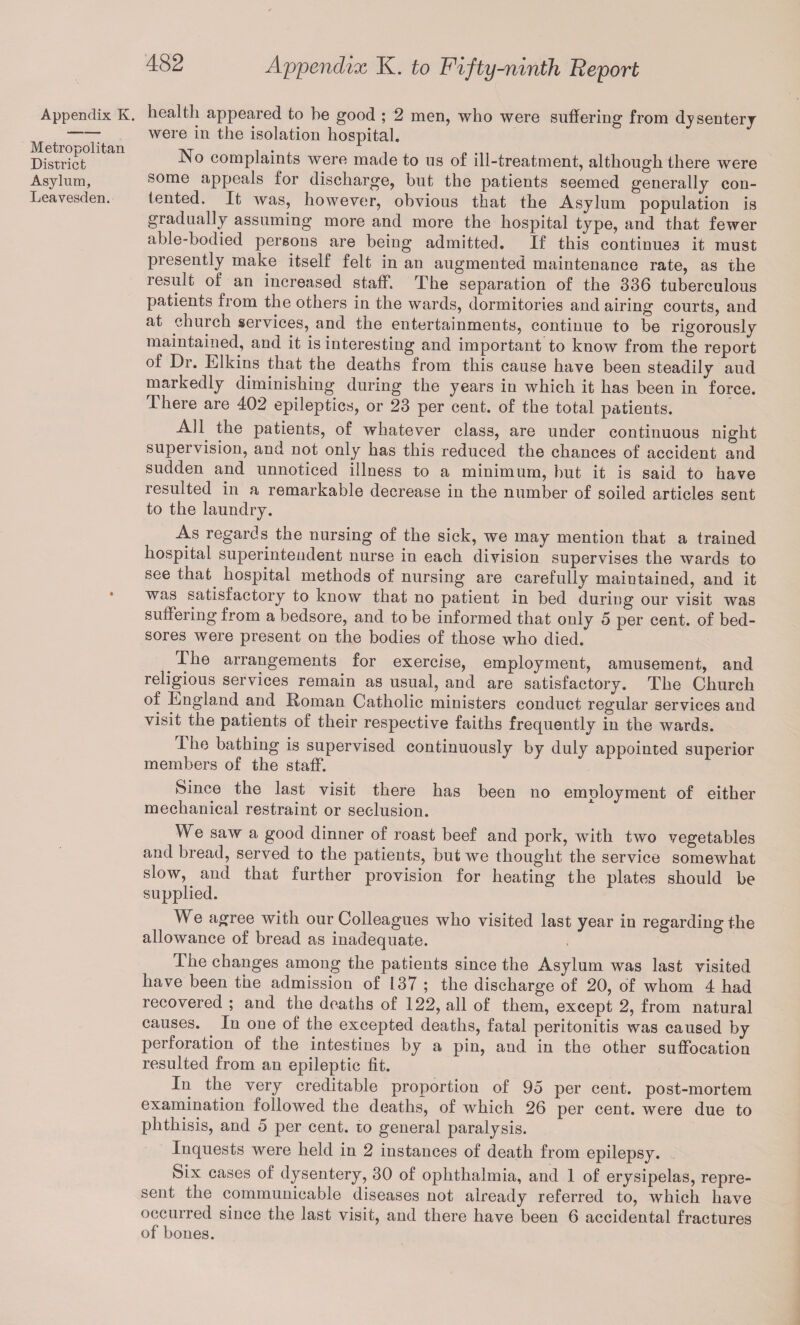 Appendix K. Metropolitan District Asylum, Leavesden. Appendix K. to Fifty-ninth Beport health appeared to he good ; 2 men, who were suffering from dysentery were in the isolation hospital. No complaints were made to us of ill-treatment, although there were some appeals for discharge, but the patients seemed generally con¬ tented. It was, however, obvious that the Asylum population is gradually assuming more and more the hospital type, and that fewer able-bodied persons are being admitted. If this continues it must presently make itself felt in an augmented maintenance rate, as the resuit of an increased staff. The separation of the 336 tuberculous patients from the others in the wards, dormitories and airing courts, and at church services, and the entertainments, continue to be rigorously maintained, and it is interesting and important to know from the report of Dr. Elkins that the deaths from this cause have been steadily aud markedly diminishing during the years in which it has been in force. There are 402 epileptics, or 23 per cent, of the total patients. All the patients, of whatever class, are under continuous night supervision, and not only has this reduced the chances of accident and sudden and unnoticed illness to a minimum, but it is said to have resulted in a remarkable decrease in the number of soiled articles sent to the laundry. As regards the nursing of the sick, we may mention that a trained hospital superintendent nurse in each division supervises the wards to see that hospital methods of nursing are carefully maintained, and it was satisfactory to know that no patient in bed during our visit was suffering from a bedsore, and to be informed that only 5 per cent, of bed¬ sores were present on the bodies of those who died. # The arrangements for exercise, employment, amusement, and religious services remain as usual, and are satisfactory. The Church of England and Roman Catholic ministers conduct regular services and visit the patients of their respective faiths frequently in the wards. The bathing is supervised continuously by duly appointed superior members of the staff. Since the last visit there has been no employment of either mechanical restraint or seclusion. We saw a good dinner of roast beef and pork, with two vegetables and bread, served to the patients, but we thought the service somewhat slow, and that further provision for heating the plates should be supplied. We agree with our Colleagues who visited last year in regarding the allowance of bread as inadequate. The changes among the patients since the Asylum was last visited have been the admission of 137 ; the discharge of 20, of whom 4 had recovered ; and the deaths of 122, all of them, except 2, from natural causes. In one of the excepted deaths, fatal peritonitis was caused by perforation of the intestines by a pin, and in the other suffocation resulted from an epileptic fit. In the very creditable proportion of 95 per cent, post-mortem examination followed the deaths, of which 26 per cent, were due to phthisis, and 5 per cent, to general paralysis. Inquests were held in 2 instances of death from epilepsy. Six cases of dysentery, 30 of ophthalmia, and 1 of erysipelas, repre¬ sent the communicable diseases not already referred to, which have occurred since the last visit, and there have been 6 accidental fractures of bones.