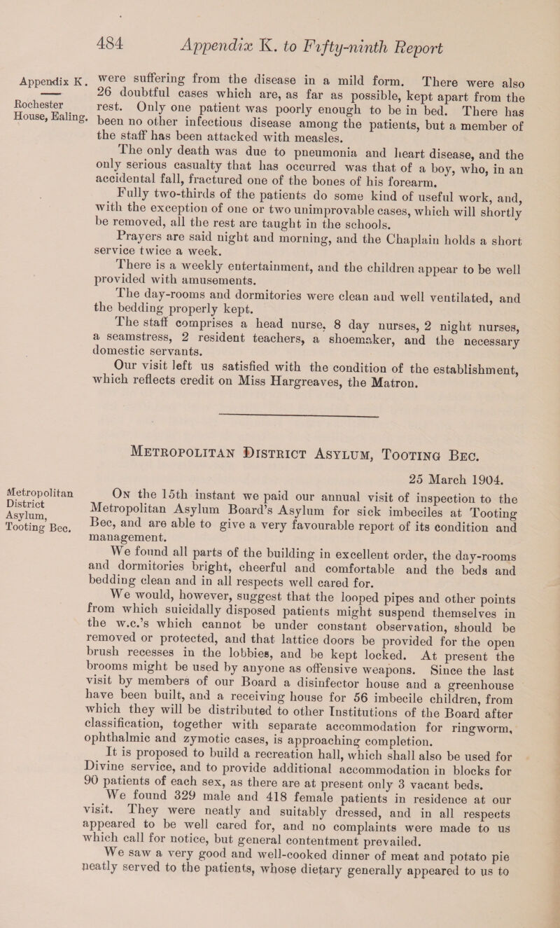 Appendix K. vyere suffering from the disease in a mild form. There were also —„ 26 doubtful cases which are, as far as possible, kept apart from the HouseSFnliner °nlJ °n? pat!ent was P00rly enough to be in bed. There has > J< &• been no other infectious disease among the patients, but a member of the staff has been attacked with measles. The only death was due to pneumonia and heart disease, and the only serious casualty that has occurred was that of a boy, who, in an accidental fall, fractured one of the bones of his forearm. Fully two-thirds of the patients do some kind of useful work, and, with the exception of one or two unimprovable cases, which will shortly be removed, all the rest are taught in the schools. Piayeis are said night and morning, and the Chaplain holds a short service twice a week. There is a weekly entertainment, and the children appear to be well provided with amusements. The day-rooms and dormitories were clean and well ventilated, and the bedding properly kept. The staff comprises a head nurse, 8 day nurses, 2 night nurses, a seamstress, 2 tesident teachers, a shoemaker, and the necessary domestic servants. Our visit left us satisfied with the condition of the establishment, which reflects credit on Miss Hargreaves, the Matron. Metropolitan District Asylum, Tooting Beg. 25 March 1904. Metropolitan On the 15th instant we paid our annual visit of inspection to the Asylum, Metropolitan Asylum Board’s Asylum for sick imbeciles at Tooting Tooting’Bee. Bec’ an(1 are able to give a vei7 favourable report of its condition and management. We found all parts of the building in excellent order, the day-rooms and dormitories bright, cheerful and comfortable and the beds and bedding clean and in all respects well cared for. We would, however, suggest that the looped pipes and other points fiom which suicidally disposed patients might suspend themselves in the w.c.’s which cannot be under constant observation, should be removed or protected, and that lattice doors be provided for the open brush recesses in the lobbies, and be kept locked. At present the brooms might be used by anyone as offensive weapons. Since the last visit by members of our Board a disinfector house and a greenhouse have been built, and a receiving house for 56 imbecile children, from which they will be distributed to other Institutions of the Board after classification, together with separate accommodation for ringworm, ophthalmic and zymotic cases, is approaching completion. It is proposed to build a recreation hall, which shall also be used for Divine service, and to provide additional accommodation in blocks for 90 patients of each sex, as there are at present only 3 vacant beds. We found 329 male and 418 female patients in residence at our visit. They were neatly and suitably dressed, and in all respects appeared to be well cared for, and no complaints were made to us which call for notice, but general contentment prevailed. We saw a very good and well-cooked dinner of meat and potato pie neatly served to the patients, whose dietary generally appeared to us to