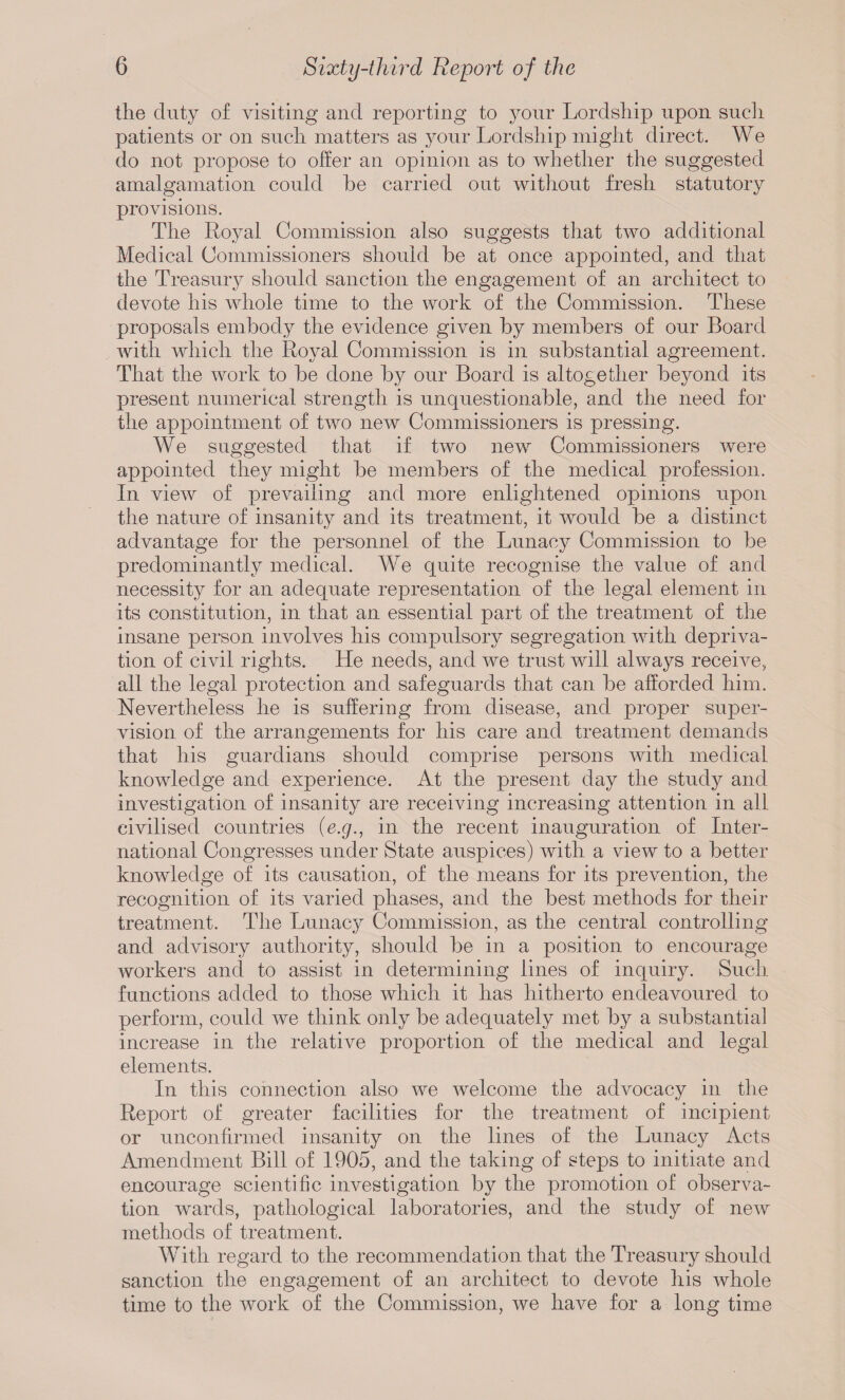 the duty of visiting and reporting to your Lordship upon such patients or on such matters as your Lordship might direct. We do not propose to offer an opinion as to whether the suggested amalgamation could he carried out without fresh statutory provisions. The Royal Commission also suggests that two additional Medical Commissioners should he at once appointed, and that the Treasury should sanction the engagement of an architect to devote his whole time to the work of the Commission. These proposals embody the evidence given hy members of our Board with which the Roval Commission is in substantial agreement. That the work to be done by our Board is altogether beyond its present numerical strength is unquestionable, and the need for the appointment of two new Commissioners is pressing. We suggested that if two new Commissioners were appointed they might be members of the medical profession. In view of prei^ailing and more enlightened opinions upon the nature of insanity and its treatment, it would be a distinct advantage for the personnel of the Lunacy Commission to be predominantly medical. We quite recognise the value of and necessity for an adequate representation of the legal element in its constitution, in that an essential part of the treatment of the insane person involves his compulsory segregation with depriva¬ tion of civil rights. He needs, and we trust will always receive, all the legal protection and safeguards that can be afforded him. Nevertheless he is suffering from disease, and proper super¬ vision of the arrangements for his care and treatment demands that his guardians should comprise persons with medical knowledge and experience. At the present day the study and investigation of insanity are receiving increasing attention in all civilised countries {e.g., in the recent inauguration of Inter¬ national Congresses under State auspices) with a view to a better knowledge of its causation, of the means for its prevention, the recognition of its varied phases, and the best methods for their treatment. The Lunacy Commission, as the central controlling and advisory authority, should be in a position to encourage workers and to assist in determining lines of inquiry. Such functions added to those which it has hitherto endeavoured to perform, could we think only be adequately met by a substantial increase in the relative proportion of the medical and legal elements. In this connection also we welcome the advocacy in the Report of greater facilities for the treatment of incipient or unconfirmed insanity on the lines of the Lunacy Acts Amendment Bill of 1905, and the taking of steps to initiate and encourage scientific investigation by the promotion of observa¬ tion wards, pathological laboratories, and the study of new methods of treatment. With regard to the recommendation that the Treasury should sanction the engagement of an architect to devote his whole time to the work of the Commission, we have for a long time