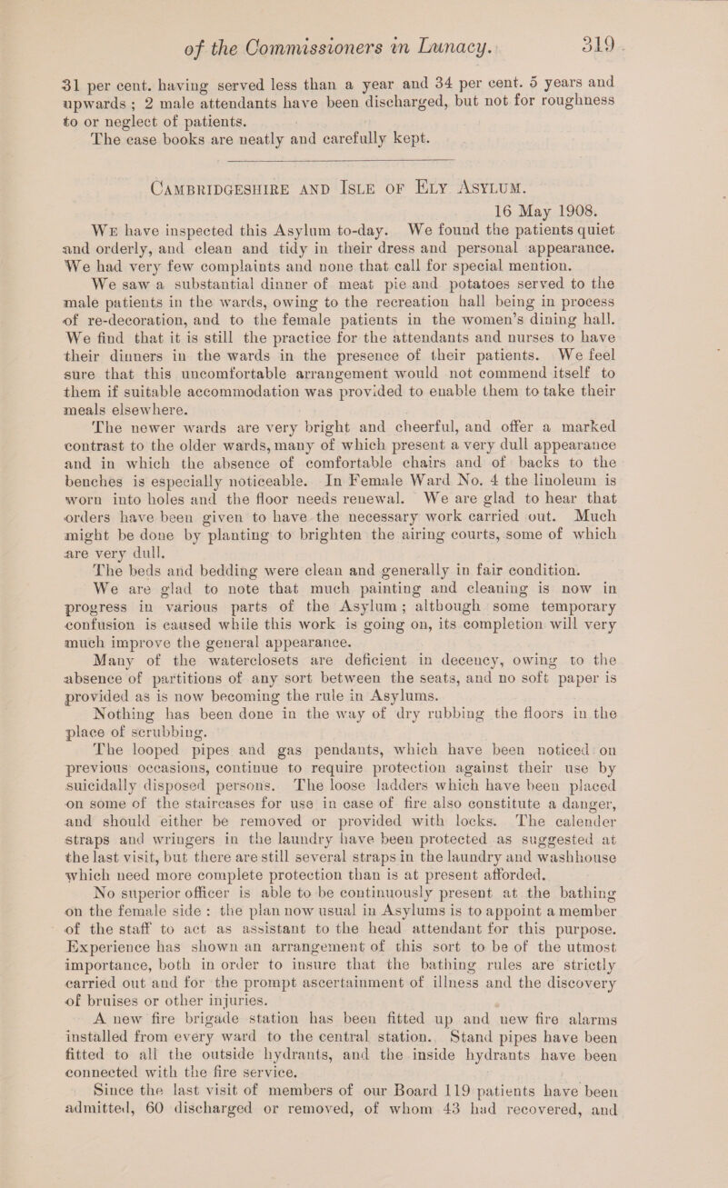 31 per cent, having served less than a year and 34 per cent. 5 years and upwards ; 2 male attendants have been discharged, but not for roughness to or neglect of patients. The case books are neatly and carefully kept. Cambridgeshire and Isle of Ely Asylum. 16 May 1908. We have inspected this Asylum to-day. We found the patients quiet sind orderly, and clean and tidy in their dress and personal appearance. We had very few complaints and none that call for special mention. We saw a substantial dinner of meat pie and potatoes served to the male patients in the wards, owing to the recreation hall being in process of re-decoration, and to the female patients in the women’s dining hall. We find that it is still the practice for the attendants and nurses to have their dinners in the wards in the presence of their patients. We feel sure that this uncomfortable arrangement would not commend itself to them if suitable accommodation was provided to enable them to take their meals elsewhere. The newer wards are very bright and cheerful, and offer a marked contrast to the older wards, many of which present a very dull appearance and in which the absence of comfortable chairs and of backs to the benches is especially noticeable. In Female Ward No. 4 the linoleum is worn into holes and the floor needs renewal. We are glad to hear that orders have been given to have the necessary work carried out. Much might be done by planting to brighten the airing courts, some of which are very dull. The beds and bedding were clean and generally in fair condition. We are glad to note that much painting and cleaning is now in progress in various parts of the Asylum ; although some temporary confusion is caused while this work is going on, its completion will very much improve the general appearance. Many of the waterclosets are deficient in decency, owing to the absence of partitions of any sort between the seats, and no soft paper is provided as is now becoming the rule in Asylums. Nothing has been done in the way of dry rubbing the floors in the place of scrubbing. The looped pipes and gas pendants, which have been noticed on previous occasions, continue to require protection against their use by suicidally disposed persons. The loose ladders which have been placed on some of the staircases for use in case of fire also constitute a danger, and should either be removed or provided with locks. The calender straps and wringers in the laundry have been protected as suggested at the last visit, but there are still several straps in the laundry and washhouse which need more complete protection than is at present afforded. No superior officer is able to be continuously present at the bathing on the female side : the plan now usual in Asylums is to appoint a member of the staff to act as assistant to the head attendant for this purpose. Experience lias shown an arrangement of this sort to be of the utmost importance, both in order to insure that the bathing rules are strictly carried out and for the prompt ascertainment of illness and the discovery of bruises or other injuries. A new fire brigade station has been fitted up and new fire alarms installed from every ward to the central station. Stand pipes have been fitted to all the outside hydrants, and the inside hydrants have been connected with the fire service. Since the last visit of members of our Board 119 patients have been admitted, 60 discharged or removed, of whom 43 had recovered, and