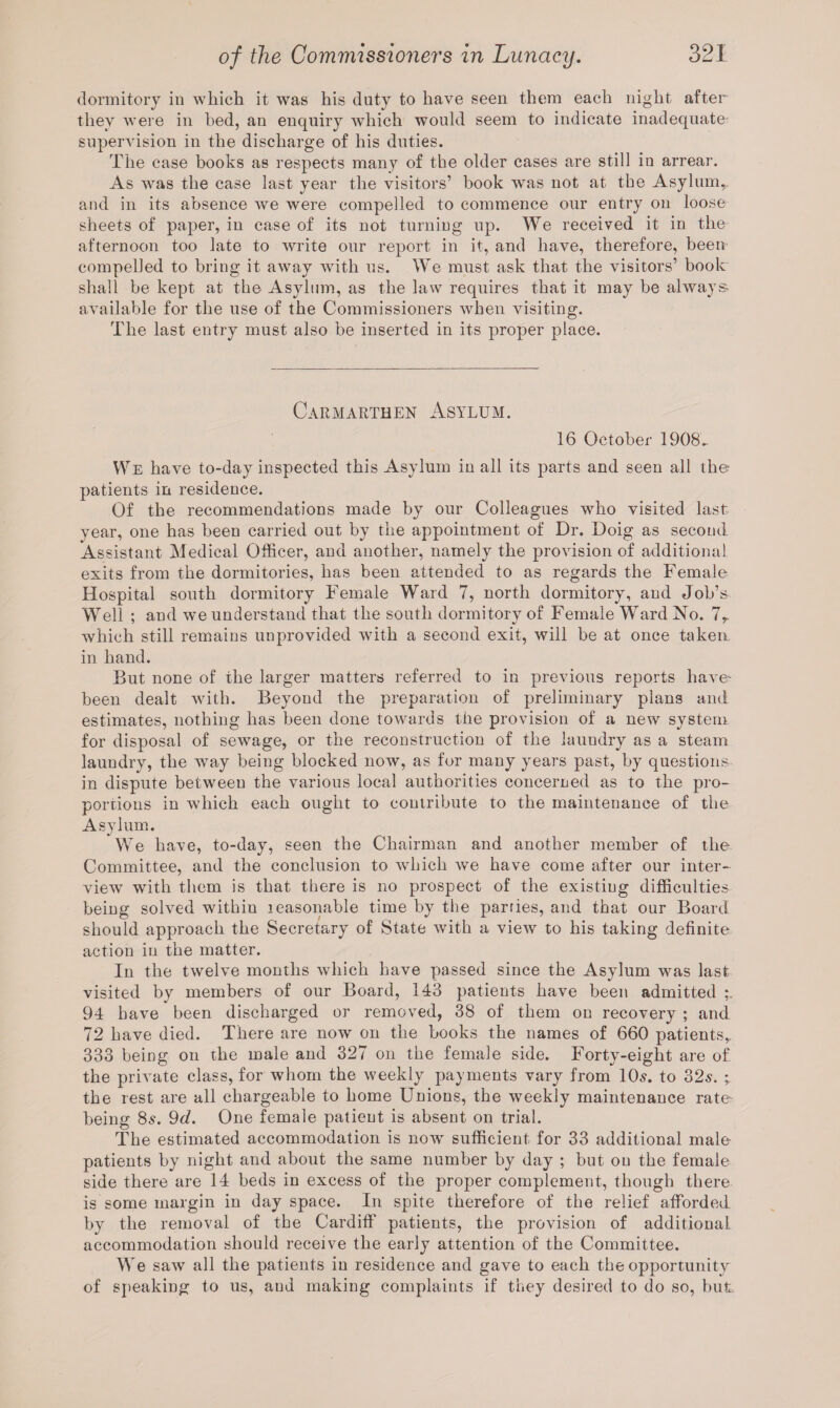 dormitory in which it was his duty to have seen them each night after they were in bed, an enquiry which would seem to indicate inadequate- supervision in the discharge of his duties. The case books as respects many of the older cases are still in arrear. As was the case last year the visitors’ book was not at the Asylum,, and in its absence Ave Avere compelled to commence our entry on loose sheets of paper, in case of its not turning up. We received it in the afternoon too late to Avrite our report in it, and have, therefore, been compelled to bring it away Avith us. We must ask that the visitors’ book shall be kept at the Asylum, as the law requires that it may be ahvays aA^ailable for the use of the Commissioners Avhen visiting. The last entry must also be inserted in its proper place. Carmarthen Asylum. 16 October 1908.. We have to-day inspected this Asylum in all its parts and seen all the- patients in residence. Of the recommendations made by our Colleagues who visited last year, one has been carried out by the appointment of Dr. Doig as second Assistant Medical Officer, and another, namely the proAdsion of additional exits from the dormitories, has been attended to as regards the Female Hospital south dormitory Female Ward 7, north dormitory, and Job A Well ; and we understand that the south dormitory of Female Ward No. 7r which still remains unprovided with a second exit, Avill be at once taken in hand. But none of the larger matters referred to in previous reports haAre- been dealt with. Beyond the preparation of preliminary plans and estimates, nothing has been done towards the provision of a new system for disposal of sewage, or the reconstruction of the lauudry as a steam laundry, the way being blocked now, as for many years past, by questions in dispute between the various local authorities concerned as to the pro- portions in which each ought to contribute to the maintenance of the Asylum. We have, to-day, seen the Chairman and another member of the Committee, and the conclusion to which Ave have come after our inter¬ view with them is that there is no prospect of the existing difficulties being solved within reasonable time by the parries, and that our Board should approach the Secretary of State Avith a vieAv to his taking definite action in the matter. In the tAvelve months Avhich have passed since the Asylum was last visited by members of our Board, 143 patients have been admitted 94 have been discharged or removed, 38 of them on recovery ; and 72 have died. There are now on the books the names of 660 patients,. 333 being on the male and 327 on the female side. Forty-eight are of the private class, for whom the Aveekly payments vary from 10s. to 32s. * the rest are all chargeable to home Unions, the weekly maintenance rate¬ being 8s. 9d. One female patient is absent on trial. The estimated accommodation is now sufficient for 33 additional male patients by night and about the same number by day ; but on the female side there are 14 beds in excess of the proper complement, though there is some margin in day space. In spite therefore of the relief afforded by the removal of the Cardiff patients, the provision of additional accommodation should receive the early attention of the Committee. We saAV all the patients in residence and gave to each the opportunity of speaking to us, and making complaints if they desired to do so, but