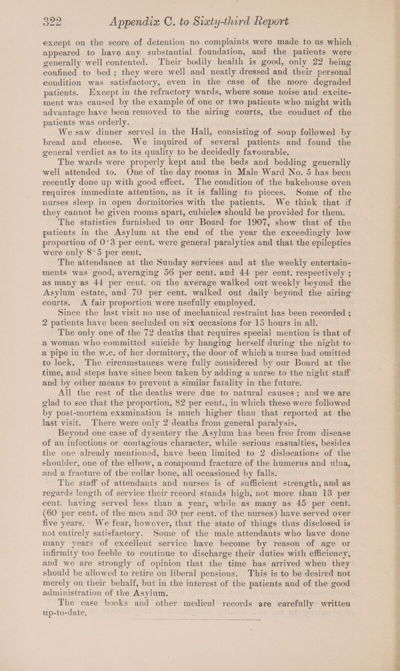 except on the score of detention no complaints were made to us which appeared to have any substantial foundation, and the patients were generally well contented. Their bodily health is good, only 22 being confined to bed ; they were well and neatly dressed and their personal condition was satisfactory, even in the case of the more degraded patients. Except in the refractory wards, where some noise and excite¬ ment was caused by the example of one or two patients who might with advantage have been removed to the airing courts, the conduct of the patients was orderly. We saw dinner served in the Hall, consisting of soup followed by bread and cheese. We inquired of several patients and found the general verdict as to its quality to be decidedly favourable. The wards were properly kept and the beds and bedding generally well attended to. One of the day rooms in Male Ward No. 5 has been recently done up with good effect. The condition of the bakehouse oven requires immediate attention, as it is falling to pieces. Some of the nurses sleep in open dormitories with the patients. We think that if they cannot be given rooms apart, cubicles should be provided for them. The statistics furnished to our Board for 1907, show that of the patients in the Asylum at the end of the year the exceedingly low proportion of 0*3 per cent, were general paralytics and that the epileptics were only 8‘5 per cent. The attendance at the Sunday services and at the weekly entertain¬ ments was good, averaging 56 per cent, and 44 per cent, respectively ; as many as 44 per cent, on the average walked out weekly beyond the Asylum estate, and 70 per cent, walked out daily beyond the airiug courts. A fair proportion were usefully employed. Since the last visit no use of mechanical restraint has been recorded ; 2 patients have been secluded on six occasions for 15 hours in all. The only one of the 72 deaths that requires special mention is that of a woman who committed suicide by hanging herself during the night to a pipe in the w.c. of her dormitory, the door of which a nurse had omitted to lock. The circumstances were fully considered by our Board at the time, and steps have since been taken by adding a nurse to the night staff and by other means to prevent a similar fatality in the future. All the rest of the deaths were due to natural causes ; and we are glad to see that the proportion, 82 per cent., in which these were followed by post-mortem examination is much higher than that reported at the last visit. There were only 2 deaths from general paralysis. Beyond one case of dysentery the Asylum has been free from disease of an infectious or contagious character, while serious casualties, besides the one already mentioned, have been limited to 2 dislocations of the shoulder, one of the elbow, a compound fracture of the humerus and ulna, and a fracture of the collar bone, all occasioned by falls. The staff of attendants and nurses is of sufficient strength, and as regards length of service their record stands high, not more than 13 per nent, having served less than a year, while as many as 45 per cent. (60 per cent, of the men and 30 per cent, of the nurses) have served over five years. We fear, however, that the state of things thus disclosed is not entirely satisfactory. Some of the male attendants who have done many years of excellent service have become by reason of age or infirmity too feeble to coutinue to discharge their duties with efficiency, and we are strongly of opinion that the time has arrived when they should be allowed to retire on liberal pensions. This is to be desired not merely on their behalf, but in the interest of the patients and of the good administration of the Asylum. The case books and other medical records are carefully written up-to-date.