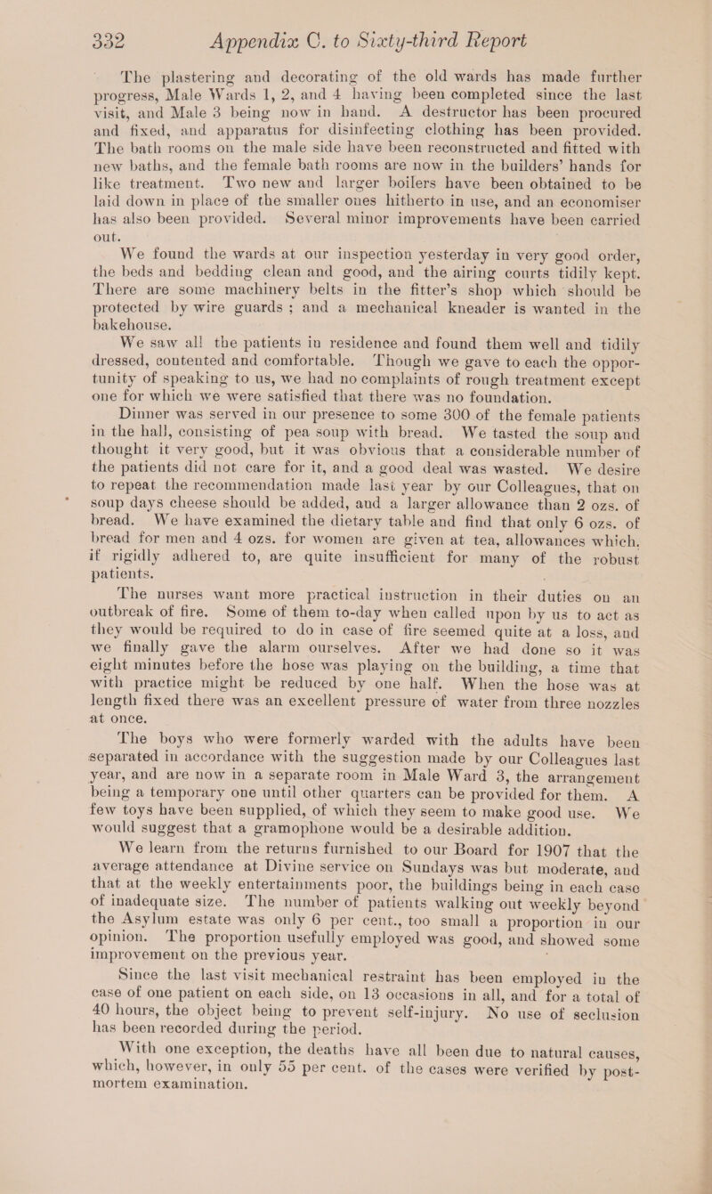 The plastering aud decorating of the old wards has made further progress, Male Wards 1, 2, and 4 having been completed since the last visit, and Male 3 being now in hand. A destructor has been procured and fixed, and apparatus for disinfecting clothing has been provided. The bath rooms on the male side have been reconstructed and fitted with new baths, and the female bath rooms are now in the builders’ hands for like treatment. Two new and larger boilers have been obtained to be laid down in place of the smaller ones hitherto in use, and an economiser has also been provided. Several minor improvements have been carried out. We found the wards at our inspection yesterday in very good order, the beds and bedding clean and good, and the airing courts tidily kept. There are some machinery belts in the fitter’s shop which should be protected by wire guards ; and a mechanical kneader is wanted in the bakehouse. We saw all the patients in residence and found them well and tidily dressed, contented and comfortable. Though we gave to each the oppor¬ tunity of speaking to us, we had no complaints of rough treatment except one for which we were satisfied that there was no foundation. Dinner was served in our presence to some 300 of the female patients in the hall, consisting of pea soup with bread. We tasted the soup and thought it very good, but it was obvious that a considerable number of the patients did not care for it, and a good deal was wasted. We desire to repeat the recommendation made last year by our Colleagues, that on soup days cheese should be added, aud a larger allowance than 2 ozs. of bread. We have examined the dietary table and find that only 6 ozs. of bread for men and 4 ozs. for women are given at tea, allowances which, if rigidly adhered to, are quite insufficient for many of the robust patients. The nurses want more practical instruction in their duties on an outbreak of fire. Some, of them to-day when called upon by us to act as they would be required to do in case of fire seemed quite at a loss, aud we finally gave the alarm ourselves. After we had done so it was eight minutes before the hose was playing on the building, a time that with practice might be reduced by one half. When the hose was at length fixed there was an excellent pressure of water from three nozzles at once. The boys who were formerly warded with the adults have been •separated in accordance with the suggestion made by our Colleagues last year, and are now in a separate room in Male Ward 3, the arrangement being a temporary one until other quarters can be provided for them. A few toys have been supplied, of which they seem to make good use. We would suggest that a gramophone would be a desirable addition. We learn from the returns furnished to our Board for 1907 that the average attendance at Divine service on Sundays was but moderate, and that at the weekly entertainments poor, the buildings being in each case of inadequate size. The number of patients walking out weekly beyond the Asylum estate was only 6 per cent., too small a proportion in our opinion. The proportion usefully employed was good, and showed some improvement on the previous year. Since the last visit mechanical restraint has been employed iu the case of one patient on each side, on 13 occasions in all, and for a total of 40 hours, the object being to prevent self-injury. No use of seclusion has been recorded during the period. A ith one exception, the deaths have all been due to natural causes, which, however, in only 55 per cent, of the cases were verified by post¬ mortem examination.