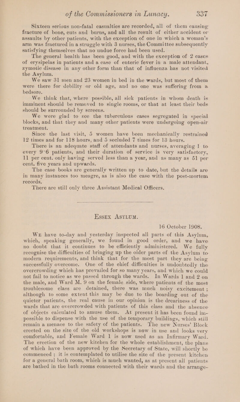 Sixteen serious non-fatal casualties are recorded, all of them causing; fracture of bone, cuts and burus, and all the result of either accident or assaults by other patients, with the exception of one in which a woman’s arm was fractured in a struggle with 3 nurses, the Committee subsequently satisfying themselves that no undue force had been used. The general health has been good, and with the exception of 2 cases of erysipelas in patients and a case of enteric fever in a male attendant., zymotic disease in any other form than that of influenza has not visited the Asylum. We saw 31 men and 23 women in bed in the wards, but most of them were there for debility or old age, and no one was suffering from a bedsore. We think that, where possible, all sick patients in whom death is imminent should be removed to single rooms, or that at least their beds should be surrounded by screens. We were glad to see the tuberculous cases segregated in special blocks, and that they and many other patients were undergoing open-air treatment. Since the last visit, 5 women have been mechanically restrained 12 times and for 118 hours, and 5 secluded 7 times for 13 hours. There is an adequate staff of attendants and nurses, averaging 1 to every 9'6 patients, and their duration of service is very satisfactory? 11 per cent, only having served less than a year, and as many as 51 per cent, five years and upwards. The case books are generally written up to date, but the details are in many instances too meagre, as is also the case with the post-mortem records. There are still only three Assistant Medical Officers. Essex Asylum. 16 October 1908, We have to-day and yesterday inspected all parts of this Asylum? which, speaking generally, we found in good order, and we have no doubt that it continues to be efficiently administered. We fully recognise the difficulties of bringing up the older parts of the Asylum to- modern requirements, and think that for the most part they are being successfully overcome. One of the chief difficulties is undoubtedly the overcrowding which has prevailed for so many years, and which we could not fail to notice as we passed through the wards. In Wards 1 and 2 on the male, and Ward M. 9 on the female side, where patients of the most troublesome class are detained, there was much noisy excitement ; although to some extent this may be due to the boarding out of the quieter patients, the real cause in our opinion is the dreariness of the wards that are overcrowded with patients of this class and the absence of objects calculated to amuse them. At present it has been found im¬ possible to dispense with the use of the temporary buildings, which still remain a menace to the safety of the patients. The new Nurses’ Block erected on the site of the old workshops is now in use and looks very comfortable, and Female Ward 1 is now used as an Infirmary Ward. The erection of the new kitchen for the whole establishment, the plans of which have been approved by the Secretary of State, will shortly be commenced ; it is contemplated to utilise the site of the present kitchen for a general bath room, which is much wanted, as at present all patients are bathed in the bath rooms connected with their wards and the arrange-