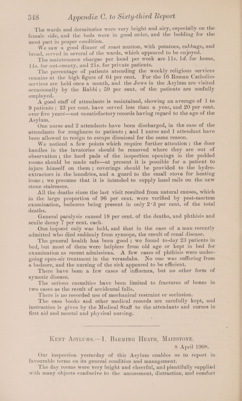 The wards and dormitories were very bright and airy, especially on the female side, and the beds were in good order, and the bedding for the most part in proper condition. We saw a good dinner of roast mutton, with potatoes, cabbage, and bread, served in several of the wards, which appeared to be enjoyed. The maintenance charges per head per week are 11s. Id. for home, ids. for ont-connty, and 21s. for private patients. The percentage of patients attending the weekly religious services remains at the high figure of 64 per cent. For the 16 Roman Catholics services are held once a month, and the Jews in the Asylum are visited occasionally by the Rabbi ; 59 per cent, of the patients are usefully employed. A good staff of attendants is maintained, showing an average of 1 to 9 patients ; 23 per ceut. have served less than a year, and 20 per cent, over five years—not unsatisfactory records having regard to the age of the Asylum. One nurse and. 2 attendants have been discharged, in the case of the attendants for roughness to patients ; and 1 nurse and 1 attendant have been allowed to resign to escape dismissal for the same reason. We noticed a few points which require further attention : the door handles in the lavatories should be removed where they are out of observation ; the hard pads of the inspection openings in the padded rooms should be made safe—at present it is possible for a patient to injure himself on them ; coverings should be provided to the hydro¬ extractors in the laundries, and a guard to the small stove for heating irons ; we presume that it is intended to supply hand rails on the new stone staircases. All the deaths since the last visit resulted from natural causes, which in the large proportion of 96 per cent, were verified by post-mortem examination, bedsores being present in only 2 * 3 per cent, of the total deaths. General paralysis caused 18 per cent, of the deaths, and phthisis and senile decay 7 per cent, each. One inquest only was held, and that in the case of a man recently admitted who died suddenly from syncope, the result of renal disease. The general health has been good ; we found to-day 23 patients in bed, hut most of them were helpless from old age or kept in bed for examination as recent admissions. A few cases of phthisis were under¬ going open-air treatment in the verandahs. No one was suffering from a bedsore, and the nursing of the sick appeared to be efficient. There have been a few cases of influenza, but no other form of zymotic disease. The serious casualties have been limited to fractures of bones in two cases as the result of accidental falls. There is no recorded use of mechanical restraint or seclusion. The case books and other medical records are carefully kept, and instruction is given by the Medical Staff to the attendants and nurses in first aid and mental and physical nursing. Kent Asylums.—1. Barming Heath, Maidstone. 8 April 1908. Our inspection yesterday of this Asylum enables us to report in favourable terms on its general condition and management. The day rooms were very bright and cheerful, and plentifully supplied with many objects conducive to the amusement, distraction, and comfort