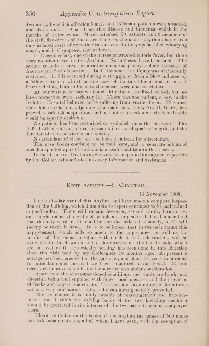 dysentery, by which affection 5 male and 13 female patients were attacked, and also a nurse. Apart from this disease and influenza, which in the months of February and March attacked 30 patients and 8 members of the staff, five-sixths of the eases being on the male side, there have been only isolated cases of zymotic disease, viz., 1 of erysipelas, 3 of whooping cough, and 1 of supposed scarlet fever. In December last, one of the nurses contracted enteric fever, but there were no other cases in the Asylum. No inquests have been held. The serious casualties have been rather numerous ; they include 16 cases of fracture and 2 of dislocation. In 11 instances the injury was accidentally sustained ; in 5 it occurred during a struggle, or from a blow inflicted by a fellow patient ; whilst in one case of fractured femur and in one of fractured tibia, both in females, the causes were not ascertained. At our visit yesterday we found 90 patients confined to bed, but no large proportion were seriously ill. There was one patient, a boy, in the Isolation Hospital believed to be suffering from scarlet fever. The open verandah or solarium adjoining the male sick room, No. 10 Ward, has proved a valuable acquisition, and a similar erection on the female side would be equally desirable. No patient has been restrained or secluded since the last visit. The staff of attendants and nurses is maintained at adequate strength, and the duration of their service is satisfactory. No attendant of either sex has been dismissed for misconduct. The case books continue to be well kept, and a separate album of excellent photographs of patients is a useful addition to the records. In the absence of Dr. Lewis, we were accompanied during our inspection by Dr. Collier, who afforded us every information and assistance. Kent Asylums.—2. Chartham. 13 November 1908. I have to-day visited this Asylum, and have made a complete inspec¬ tion of the building, which I am able to report continues to be maintained in good order. There still remain, however, several wards, dormitories, and single rooms the walls of which are unplastered, but I understand that the only ward in this condition on the male side (namely, A. 2) will shortly be taken in hand. It is to be hoped that in the near future this improvement, which adds so much to the appearance as well as the comfort of the rooms, together with much-needed redecoration, will be extended to the 4 wards and 5 dormitories on the female side, which are in need of it. Practically nothing has been done in this direction since the visit paid by my Colleagues 18 months ago. At present a cottage has been erected for the gardener, and plans for recreation rooms for attendants and nurses have been submitted to our Board. Certain necessary improvements in the laundry are also under consideration. Apart from the above-mentioned conditions, the wards are bright and cheerful, being well supplied with flowers and pictures,- and the provision of books and papers is adequate. The beds and bedding in the dormitories are in a very satisfactory state, and cleanliness generally prevailed. The bakehouse is certainly capable of rearrangement and improve¬ ment ; and I think the driving bands of the two kneading machines should be protected in the interest of the two patients who are employed there. There are to-day on the books of the Asylum the names of 500 males and 5/9 female patients, all of whom I have seen, with the exception of