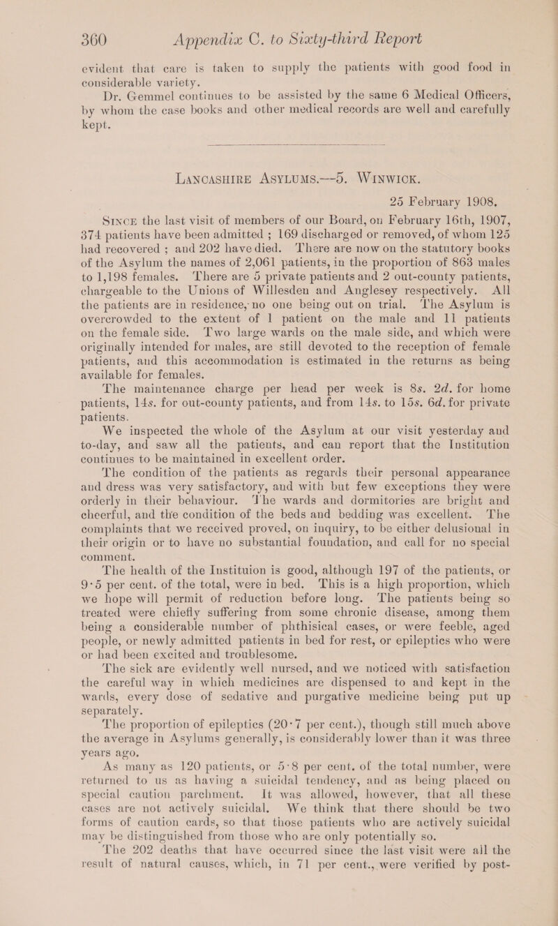 evident that care is taken to supply the patients with good food in considerable variety. Dr. Gemmel continues to be assisted by the same 6 Medical Officers, by whom the case books and other medical records are well and carefully kept. Lancashire Asylums.—5. Winwick. 25 February 1908, Since the last visit of members of our Board, on February 16th, 1907, 374 patients have been admitted ; 169 discharged or removed, of whom 125 had recovered ; and 202 have died. There are now on the statutory books of the Asylum the names of 2,061 patients, in the proportion of 863 males to 1,198 females. There are 5 private patients and 2 out-county patients, chargeable to the Unions of Willesden and Anglesey respectively. All the patients are in residence,-no one being out on trial. The Asylum is overcrowded to the extent of 1 patient on the male and 11 patients on the female side. Two large wards on the male side, and which were originally intended for males, are still devoted to the reception of female patients, and this accommodation is estimated in the returns as being available for females. The maintenance charge per head per week is 85. 2d. for home patients, 14s. for out-county patients, and from 14s. to 15s. 6tf. for private patients. We inspected the whole of the Asylum at our visit yesterday aud to-day, and saw all the patients, and can report that the Institution continues to be maintained in excellent order. The condition of the patients as regards tbeir personal appearance aud dress was very satisfactory, and with but few exceptions they were orderly in their behaviour. The wards and dormitories are bright and cheerful, and the condition of the beds and bedding was excellent. The complaints that we received proved, on inquiry, to be either delusioual in their origin or to have no substantial foundation, and call for no special comment. The health of the Instituion is good, although 197 of the patients, or 9*5 per cent, of the total, were in bed. This is a high proportion, which we hope will permit of reduction before long. The patients being so treated were chiefly suffering from some chronic disease, among them being a considerable number of phthisical cases, or were feeble, aged people, or newly admitted patients in bed for rest, or epileptics who were or had been excited and troublesome. The sick are evidently well nursed, and we noticed with satisfaction the careful way in which medicines are dispensed to and kept in the wards, every dose of sedative and purgative medicine being put up separately. The proportion of epileptics (20*7 per cent.), though still much above the average in Asylums generally, is considerably lower than it was three years ago. As many as 120 patients, or 5’8 per cent, of the total number, were returned to us as having a suicidal tendency, and as being placed on special caution parchment. It was allowed, however, that all these cases are not actively suicidal. We think that there should be two forms of caution cards, so that those patients who are actively suicidal may be distinguished from those who are only potentially so. The 202 deaths that have occurred since the last visit were all the result of natural causes, which, in 71 per cent., were verified by post-