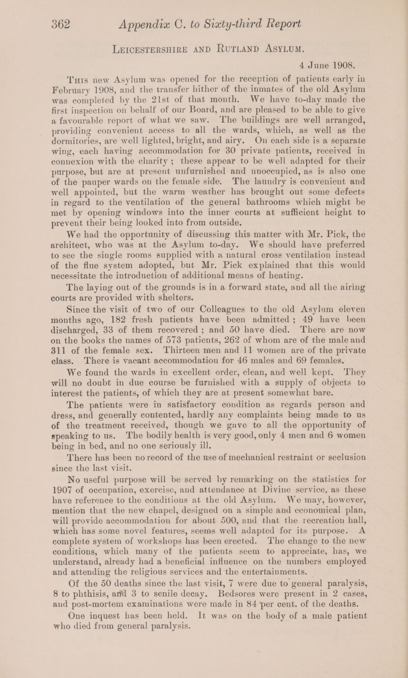 Leicestershire and Rutland Asylum. 4 June 1908. This new Asylum was opened for tlie reception of patients early in February 1908, and the transfer hither of the inmates of the old Asylum was completed by the 21st of that month. We have to-day made the first inspection on behalf of our Board, and are pleased to be able to give a favourable report of what we saw. The buildings are well arranged, providing convenient access to all the wards, which, as well as the dormitories, are well lighted, bright, and airy. On each side is a separate wing, each having accommodation for 30 private patients, received in connexion with the charity ; these appear to be well adapted for their purpose, but are at present unfurnished and unoccupied, as is also one of the pauper wards on the female side. The laundry is convenient and well appointed, but the warm weather has brought out some defects in regard to the ventilation of the general bathrooms which might be met by opening windows into the inner courts at sufficient height to prevent their being looked into from outside. We had the opportunity of discussing this matter with Mr. Pick, the architect, who was at the Asylum to-day. We should have preferred to see the single rooms supplied with a natural cross ventilation instead of the flue system adopted, but Mr. Pick explained that this would necessitate the introduction of additional means of heating. The laying out of the grounds is in a forward state, and all the airing courts are provided with shelters. Since the visit of two of our Colleagues to the old Asylum eleven months ago, 182 fresh patients have been admitted ; 49 have been discharged, 33 of them recovered ; and 50 have died. There are now on the books the names of 573 patients, 262 of whom are of the male and 311 of the female sex. Thirteen men and 11 women are of the private class. There is vacant accommodation for 46 males and 69 females. We found the wards in excellent order, clean, and well kept. They will no doubt in due course be furnished with a supply of objects to interest the patients, of which they are at present somewhat bare. The patients were in satisfactory condition as regards person and dress, and generally contented, hardly any complaints beiug made to us of the treatment received, though we gave to all the opportunity of speaking to us. The bodily health is very good, only 4 men and 6 women being in bed, and no one seriously ill. There has been no record of the use of mechanical restraint or seclusion since the last visit. No useful purpose will be served by remarking on the statistics for 1907 of occupation, exercise, and attendance at Divine service, as these have reference to the conditions at the old Asylum. We may, however, mention that the new chapel, designed on a simple and economical plan, will provide accommodation for about 500, and that the recreation hall, which has some novel features, seems well adapted for its purpose. A complete system of workshops has been erected. The change to the new conditions, which many of the patients seem to appreciate, has, we understand, already had a beneficial influence on the numbers employed and attending the religious services and the entertainments. Of the 50 deaths since the last visit, 7 were due to general paralysis, 8 to phthisis, arid 3 to senile decay. Bedsores were present in 2 cases, and post-mortem examinations were made in 84 per cent, of the deaths. One inquest has been held. It was on the body of a male patient who died from general paralysis.