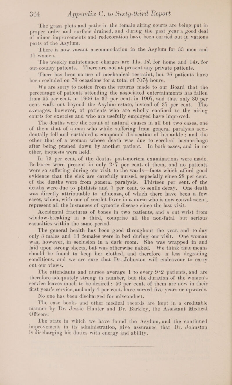 The grass plots and paths in the female airing courts are being put in proper order and surface drained, and during the past year a good deal of minor improvements and redecoration have been carried out in various parts of the Asylum. There is now vacant accommodation in the Asylum for 33 men and 17 women. The weekly maintenance charges are 11 s. Icl. for home and 145. for out-county patients. There are not at present any private patients. There lias been no use of mechanical restraint, but 26 patients have been secluded on 79 occasions for a total of 707^ hours. We are sorry to notice from the returns made to our Board that the percentage of patients attending the associated entertainments has fallen from 55 per cent, in 1906 to 37 per cent, in 1907, and that only 30 per cent, walk out beyond the Asylum estate, instead of 37 per cent. The averages, however, of patients who are wholly confined to the airing courts for exercise and who are usefully employed have improved. Tlie deaths were the result of natural causes in all but two cases, one of them that of a man who while suffering from general paralysis acci¬ dentally fell and sustained a compound dislocation of his ankle ; and the other that of a woman whose death was due to cerebral lnemorrhage after being pushed down by another patient. In both cases, and in no other, inquests were held. In 73 per cent, of the deaths post-mortem examinations were made. Bedsores were present in only 2'7 per cent, of them, and no patients were so suffering during our visit to the wards—facts which afford good evidence that the sick are carefully nursed, especially since 28 per cent, of the deaths were from general paralysis. Thirteen per cent, of the deaths were due to phthisis and 7 per cent, to senile decay. One death was directly attributable to influenza, of which there have been a few cases, which, with one of scarlet fever in a nurse who is now convalescent, represent all the instances of zymotic disease since the last visit. Accidental fractures of bones in two patients, and a cut wrist from window-breaking in a third, comprise all the non-fatal but serious casualties within the same period. The general health has been good throughout the year, and to-day only 3 males and 13 females were in bed during our visit. One woman was, however, in seclusion in a dark room. She was wrapped in and laid upon strong sheets, but was otherwise naked. We think that means should be found to keep her clothed, and therefore n less degrading conditions, and we are sure that Dr. Johnston will endeavour to carry out our views. The attendants and nurses average 1 to every 9*2 patients, and are therefore adequately strong in number, but the duration of the women’s service leaves much to be desired ; 50 per cent, of them are now in their first year’s service, and only 4 per cent, have served five years or upwards. No one has been discharged for misconduct. The case books and other medical records are kept in a creditable manner by Dr. Jessie Hunter and Dr. Barkley, the Assistant Medical Officers. The state in which we have found the Asylum, and the continued improvement in its administration, give assurance that Dr. Johnston is discharging his duties with energy and ability.
