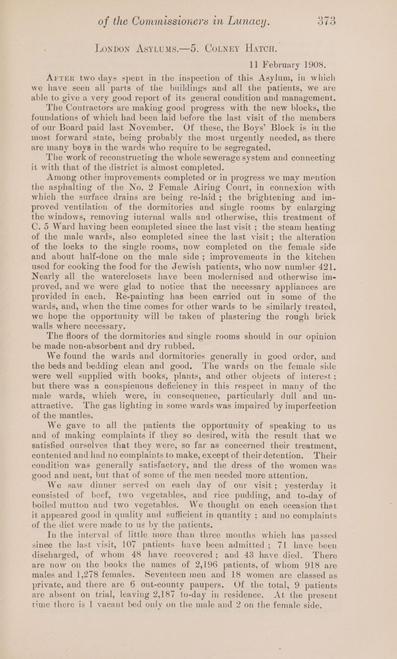 London Asylums.—5. Colney Hatch. 11 February 1908. After two days spent in the inspection of this Asylum, in which we have seen all parts of the buildings and all the patients, we are able to give a very good report of its general condition and management. The Contractors are making good progress with the new blocks, the foundations of which had been laid before the last visit of the members of our Board paid last November. Of these, the Boys’ Block is in the most forward state, being probably the most urgently needed, as there are many boys in the wards who require to be segregated. The work of reconstructing the whole sewerage system and connecting it with that of the district is almost completed. Among other improvements completed or in progress we may mention the asphalting of the No. 2 Female Airing Court, in connexion with which the surface drains are being re-laid ; the brighteniug and im¬ proved ventilation of the dormitories and single rooms by enlarging the windows, removing internal walls and otherwise, this treatment of C. 5 Ward having been completed since the last visit ; the steam heating of the male wards, also completed since the last visit; the alteration of the locks to the single rooms, now completed on the female side and about half-done on the male side ; improvements in the kitchen used for cooking the food for the Jewish patients, who now number 421. Nearly all the waterclosets have been modernised and otherwise im¬ proved, and we were glad to notice that the necessary appliances are provided in each. Re-painting has been carried out in some of the wards, and, when the time comes for other wards to be similarly treated, we hope the opportunity will be taken of plastering the rough brick walls where necessary. The floors of the dormitories and single rooms should in our opinion be made non-absorbent and dry rubbed. We found the wards and dormitories generally in good order, and the beds and bedding clean and good. The wards on the female side were well supplied with books, plants, and other objects of interest ; but there was a conspicuous deficiency in this respect in many of the male wards, which were, in consequence, particularly dull and un¬ attractive. The gas lighting in some wards was impaired by imperfection of the mantles. We gave to all the patients the opportunity of speaking to us and of making complaints if they so desired, with the result that we satisfied ourselves that they were, so far as concerned their treatment, contented and had no complaints to make, except of their detention. Their condition was generally satisfactory, and the dress of the women was good and neat, but that of some of the men needed more attention. We saw dinner served on each day of our visit ; yesterday it consisted of beef, two vegetables, and rice pudding, and to-day of boiled mutton and two vegetables. We thought on each occasion that it appeared good in quality and sufficient in quantity ; and no complaints of the diet were made to us by the patients. In the interval of little more than three months which has passed since the last visit, 107 patients have been admitted ; 71 have been discharged, of whom 48 have recovered ; and 43 have died. There are now on the books the names of 2,196 patients, of whom 918 are males and 1,278 females. Seventeen men and 18 women are classed as private, and there are 6 out-county paupers. Of the total, 9 patients are absent on trial, leaving 2,187 to-day in residence. At the present time there is 1 vacant bed only on the male and 2 on the female side.