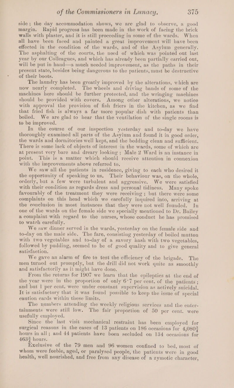 side ; the day accommodation shows, we are glad to observe, a good margin. Rapid progress has been made in the work of facing the brick walls with plaster, and it is still proceeding in some of the wards. When all have been faced and painted a great improvement will have been effected in the condition of the wards, and of the Asylum generally. The asphalting of the courts, the need of which was pointed out last year by our Colleagues, and which has already been partially carried out, will be put in hand—a much needed improvement, as the paths in their present state, besides being dangerous to the patients, must be destructive of their boots. The laundry has been greatly improved by the alterations, which are now nearly completed. The wheels and driving bands of some of the machines here should be further protected, and the wringing machines should be provided with covers. Among other alterations, we notice with approval the provision of fish friers in the kitchen, as we find that fried fish is always a far more popular dish with patients than boiled. We are glad to hear that the ventilation of the single rooms is to be improved. In the course of our inspection yesterday and to-day we have thoroughly examined all parts of the Asylum and found it in^good order, the wards and dormitories well kept, and the bedding clean and sufficient. There is some lack of objects of interest in the wards, some of which are at present very bare and dreary looking ; Male 2 Ward is an instance in poiut. This is a matter which should receive attention in connexion with the improvements above referred to. We saw all the patients in residence, giving to each who desired it the opportunity of speaking to us. Their behaviour was, on the whole, orderly, but a few were turbulent and aggressive. We were satisfied with their condition as regards dress and personal tidiness. Many spoke favourably of the treatment they were receiving ; but there were some complaints on this head which we carefully inquired into, arriving at the conclusion in most instances that they were not well founded. In one of the wards on the female side we specially mentioned to Dr. Bailey a complaint with regard to the nurses, whose conduct he has promised to watch carefully. We saw dinner served in the wards, yesterday on the female side and to-day on the male side. The fare, consisting yesterday of boiled mutton with two vegetables and to-day of a savory hash with two vegetables, followed by pudding, seemed to be of good quality and to give general satisfaction. We gave an alarm of fire to test the efficiency of the brigade. The men turned out promptly, but the drill did not work quite as smoothly and satisfactorily as it might have done. From the returns for 1907 we learn that the epileptics at the end of the year were in the proportion of only 6*7 per cent, of the patients; and but 1 per cent, were under constant supervision as actively suicidal. It is satisfactory that it was found possible to keep the issue of special caution cards within these limits. The numbers attending the weekly religious services and the enter¬ tainments were still low. The fair proportion of 50 per cent, were usefully employed. Since the last visit mechanical restraint has been employed for surgical reasons in the cases of 13 patients on 186 occasions for 4,080| hours in all ; and 44 patients have been secluded on 134 occasions for 463f hours. Exclusive of the 79 men and 96 women confined to bed, most of whom were feeble, aged, or paralysed people, the patients were in good health, well nourished, and free from any disease of a zymotic character,