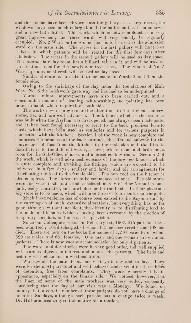and the rooms have been thrown into the gallery as a large recess, the windows have been much enlarged, and the bathroom has been enlarged and a new bath fitted. This work, which is now completed, is a very great improvement, and these wards will very shortly be regularly occupied. No. 2 Ward on the ground floor is to be used as the admission ward on the male side. The recess in the first gallery will have 3 or 4 beds in which patients will be treated for the first few days after admission. The recess in the second gallery will be used as day space. The intermediate day room has a billiard table in it, and will be used as a recreation room for the newly admitted cases. The whole of No. 5 Ward upstairs, as altered, will be used as day space. Similar alterations are about to be made in Wards 2 and 3 on the female side. Owing to the shrinkage of the clay under the foundations of Male Ward No. 6 the brickwork gave way and has had to be underpinned. Various minor improvements have also been carried out, and a considerable amount of cleaning, whitewashing, and painting has been taken in hand, where required, on both sides. The works now in progress are the alterations to the kitchen, scullery, stores, &c., and are well advanced. The kitchen, which is the same as was built when the Asylum was first opened, has always been inadequate, and it has been found necessary to erect to the back premises lean-to sheds, which have been used as sculleries and for various purposes in connection with the kitchen. Section 1 of the work is now complete and comprises the premises at the back entrance, the lifts and subway for the conveyance of food from the kitchen to the male side and the lifts to distribute it to the different wards, a new porter’s room aud bedroom, a room for the Sub-Officers’ mess, and a bread cooling room. Section 2 of the work, which is well advanced, consists of the large cookhouse, which is quite complete and awaiting the fittings, which are expected to be delivered in a few days ; scullery and larder, and all arrangements for distributing the food to the female side. The new roof on the kitchen is also complete. The stores are to be commenced at once. The old stores were for years inadequate, and consisted merely of 4 or 5 small rooms, dark, badly ventilated, and unwholesome for the food. In their place one big store is to be made, which will take three or four months to complete. Much inconvenience has of course been caused to the Asylum staff by the carrying on of such extensive alterations, but everything has so far gone through Avithout accident, the difficulty as to distributing food to the male and female divisions having been overcome by the erection of temporary corridors, and increased supervision. Since our Colleagues’ visit on February 1st, 1907, 275 patients have been admitted ; 164 discharged, of whom 113 had recovered ; and 108 had died. There are now on the books the names of 1,210 patients, of whom 529 are males and 681 females. One man and one woman are criminal patients. There is now vacant accommodation for only 4 patients. The wards and dormitories were in very good order, and well supplied with various objects to interest aud amuse the patients. The beds and bedding Avere clean and in good condition. We saAV all the patients at our visit yesterday and to-day. They Avere for the most part quiet and well behaved and, except on the subject of detention, free from complaints. They were generally tidy iu appearance, especially on the female side. We noticed, however, that the linen of some of the male workers was very soiled, especially considering that the day of our visit Avas a Monday. We found on inquiry that a certain number of these patients do not have a change of linen for Sundays, although each patient has a change twice a week. I)r. Hill promised to give this matter his attention.