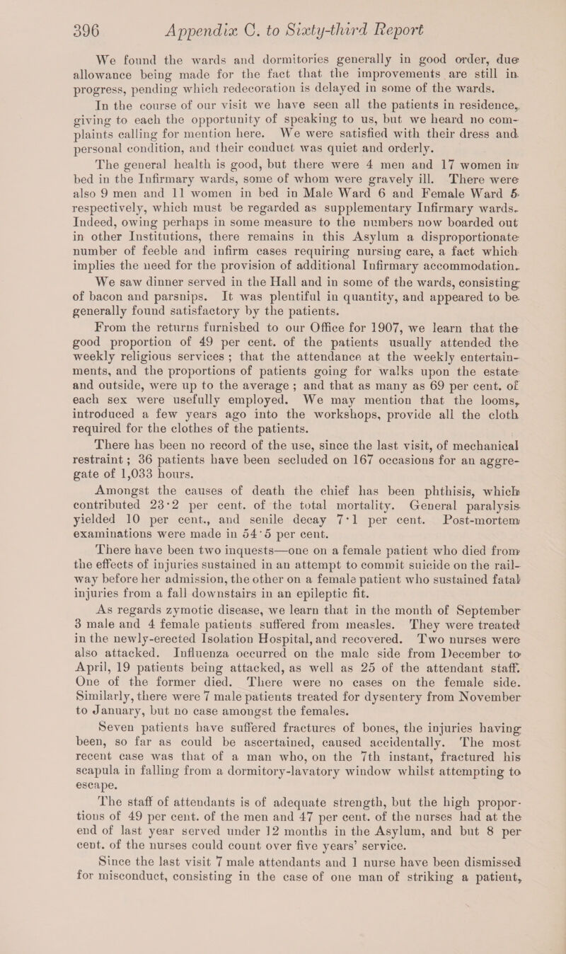 We found the wards and dormitories generally in good order, due allowance being made for the fact that the improvements are still in- progress, pending which redecoration is delayed in some of the wards. In the course of our visit we have seen all the patients in residence,., giving to each the opportunity of speaking to us, but we heard no com¬ plaints calling for mention here. We were satisfied with their dress and personal condition, and their conduct was quiet and orderly. The general health is good, but there were 4 men and 17 women in? bed in the Infirmary wards, some of whom were gravely ill. There were also 9 men and 11 women in bed in Male Ward 6 and Female Ward 5- respectively, which must be regarded as supplementary Infirmary wards- Indeed, owing perhaps in some measure to the numbers now boarded out in other Institutions, there remains in this Asylum a disproportionate- number of feeble and infirm cases requiring nursing care, a fact which implies the need for the provision of additional Infirmary accommodation- We saw dinner served in the Hall and in some of the wards, consisting: of bacon and parsnips. It was plentiful in quantity, and appeared to be- generally found satisfactory by the patients. From the returns furnished to our Office for 1907, we learn that the good proportion of 49 per cent, of the patients usually attended the weekly religious services ; that the attendance at the weekly entertain¬ ments, and the proportions of patients going for walks upon the estate and outside, were up to the average ; and that as many as 69 per cent, of each sex were usefully employed. We may mention that the looms, introduced a few years ago into the workshops, provide ali the cloth required for the clothes of the patients. There has been no record of the use, since the last visit, of mechanical restraint; 36 patients have been secluded on 167 occasions for an aggre¬ gate of 1,033 hours. Amongst the causes of death the chief has been phthisis, which contributed 23*2 per cent, of the total mortality. General paralysis yielded 10 per cent., and senile decay 7*1 per cent. Post-mortem examinations were made in 54*5 per cent. There have been two inquests—one on a female patient who died from the effects of injuries sustained in an attempt to commit suicide on the rail¬ way before her admission, the other on a female patient who sustained fatal injuries from a fall downstairs in an epileptic fit. As regards zymotic disease, we learn that in the month of September 3 male and 4 female patients suffered from measles. They were treated in the newly-erected Isolation Hospital, and recovered. Two nurses were also attacked. Influenza occurred on the male side from December to> April, 19 patients being attacked, as well as 25 of the attendant staff. One of the former died. There were no cases on the female side. Similarly, there were 7 male patients treated for dysentery from November to January, but no case amongst the females. Seven patients have suffered fractures of bones, the injuries having been, so far as could be ascertained, caused accidentally. The most recent case was that of a man who, on the 7tli instant, fractured his scapula in falling from a dormitory-lavatory window whilst attempting to escape. The staff of attendants is of adequate strength, but the high propor¬ tions of 49 per cent, of the men and 47 per cent, of the nurses had at the end of last year served under 12 months in the Asylum, and but 8 per cent, of the nurses could count over five years’ service. Since the last visit 7 male attendants and 1 nurse have been dismissed for misconduct, consisting in the case of one man of striking a patient.