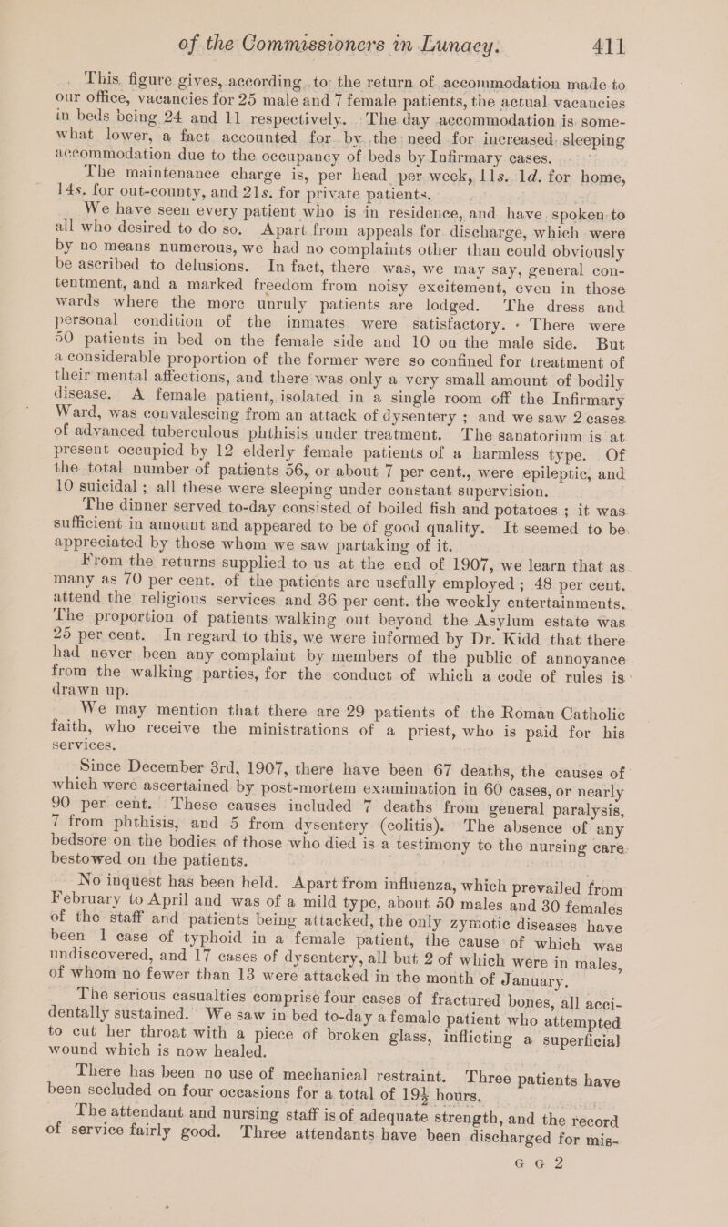This figure gives, according to the return of accommodation made to our office, vacancies for 25 male and 7 female patients, the actual vacancies in beds being 24 and 11 respectively. The day accommodation is some¬ what lower, a fact accounted for by the need for increased sleeping accommodation due to the occupancy of beds by Infirmary cases. I be maintenance charge is, per head per week, 11s. Id. for home, 14s. for out-county, and 21s. for private patients. We have seen every patient who is in residence, and have spoken to all who desired to do so. Apart from appeals for discharge, which were by no means numerous, we had no complaints other than could obviously be ascribed to delusions. In fact, there was, we may say, general con¬ tentment, and a marked freedom from noisy excitement, eveu in those wards where the more unruly patients are lodged. The dress and personal condition of the inmates were satisfactory. • There were 50 patieuts in bed on the female side and 10 on the male side. But a considerable proportion of the former were so confined for treatment of their mental affections, and there was only a very small amount of bodily disease. A female patient, isolated in a single room off the Infirmary Ward, was convalescing from an attack of dysentery ; and we saw 2 casea of advanced tuberculous phthisis uuder treatment. The sanatorium is at present occupied by 12 elderly female patients of a harmless type. Of the total number of patients 56, or about 7 per cent., were epileptic, and 10 suicidal ; all these were sleeping under constant supervision. The dinner served to-day consisted of boiled fish and potatoes ; it was sufficient in amount and appeared to be of good quality. It seemed to be appreciated by those whom we saw partaking of it. From the returns supplied to us at the end of 1907, we learn that as many as 70 per cent, of the patients are usefully employed ; 48 per cent, attend the religious services and 36 per cent, the weekly entertainments. Ihe proportion of patients walking out beyond the Asylum estate was 25 per cent. In regard to this, we were informed by Dr. Kidd that there had never been any complaint by members of the public of annoyance from the walking parties, for the conduct of which a code of rules is  drawn up. e may mention that there are 29 patients of the Koman Catholic faith, who receive the ministrations of a priest, who is paid for his services. Since December 3rd, 1907, there have been 67 deaths, the causes of which were ascertained by post-mortem examination in 60 cases, or nearly 90 per cent.. Ihese causes included 7 deaths from general paralysis, 7 from phthisis, and 5 from dysentery (colitis). The absence of any bedsore on the bodies of those who died is a testimony to the nursino- care bestowed on the patients. No inquest has been held. Apart from influenza, which prevailed from I ebruary to April and was of a mild type, about 50 males and 30 females of the staff and patients being attacked, the only zymotic diseases have been 1 case of typhoid in a female patient, the cause of which was undiscovered, and 17 cases of dysentery, all but 2 of which were in males ol whom no fewer than 13 were attacked in the month of January. The serious casualties comprise four cases of fractured bones all acci dentally sustained. We saw in bed to-day a female patient who attempted to cut her throat with a piece of broken glass, inflicting a superficial wound which is now healed. r There has been no use of mechanical restraint. Three patients have been secluded on four occasions for a total of 19^ hours. The attendant and nursing staff is of adequate strength, and the record ol service fairly good. Three attendants have been discharged for mis- G g 2