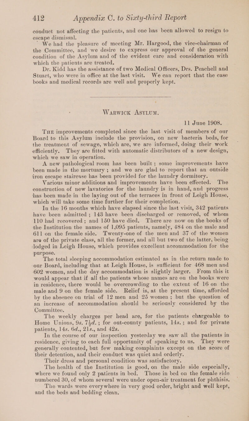 conduct not affecting the patients, and one has been allowed to resign to escape dismissal. We had the pleasure of meeting Mr. Hargood, the vice-chairman of the Committee, and we desire to express our approval of the general condition of the Asylum and of the evident care and consideration with which the patients are treated. Dr. Kidd has the assistance of two Medical Officers, Drs. Peachell and Stuart, who were in office at the last visit. We can report that the case books and medical records are well and properly kept. Warwick Asylum. 11 June 1908. The improvements completed since the last visit of members of our Board to this Asylum include the provision, on new bacteria beds, for the treatment of sewage, which are, we are informed, doing their work efficiently. They are fitted with automatic distributors of a new design, which we saw in operation. A new pathological room has been built ; some improvements have been made in the mortuary ; and we are glad to report that an outside 'iron escape staircase has been provided for the laundry dormitory. Various minor additions and improvements have been effected. The construction of new lavatories for the laundry is in hand, and progress has been made in the laying out of the terraces in front of Leigh House, which will take some time further for their completion. In the 16 months which have elapsed since the last visit, 342 patients have been admitted ; 143 have been discharged or removed, of whom 110 had recovered ; and 150 have died. There are now on the books of the Institution the names of 1,095 patients, namely, 484 on the male and 611 on the female side. Twenty-one of the men and 37 of the women are of the private class, all the former, and all but two of the latter, being lodged in Leigh House, which provides excellent accommodation for the purpose. The total sleeping accommodation estimated as in the return made to our Board, including that at Leigh House, is sufficient for 468 men and 602 women, and the day accommodation is slightly larger. From this it would appear that if all the patients whose names are on the books were in residence, there would be overcrowding to the extent of 16 on the male and 9 on the female side. Relief is, at the present time, afforded by the absence on trial of 12 men and 25 women ; but the question of an increase of accommodation should be seriously considered by the Committee. The weekly charges per head are, for the patients chargeable to Home Unions, 9s. 7\d. ; for out-county patients, 14s. ; and for private patients, 14s. 6c?., 21s., and 42s. In the course of our inspection yesterday we saw all the patients in residence, giving to each full opportunity of speaking to us. They were generally contented, but few making complaints except on the score of their detention, and their conduct was quiet and orderly. Their dress and personal condition was satisfactory. The health of the Institution is good, on the male side especially, where we found only 2 patients in bed. Those in bed on the female side numbered 30, of whom several were under open-air treatment for phthisis. The wards were everywhere in very good order, bright and well kept, and the beds and bedding clean.