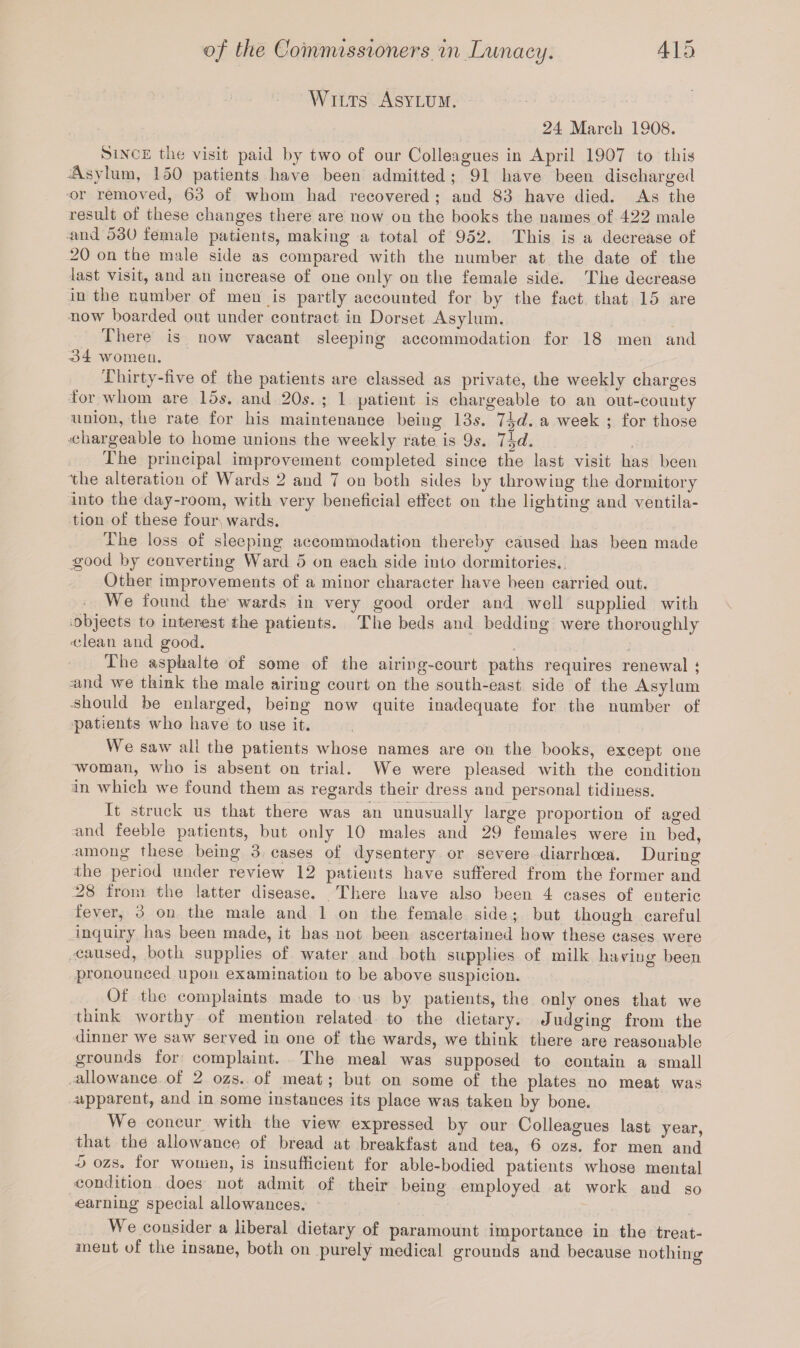 Wilts Asylum. 24 March 1908. Since the visit paid by two of our Colleagues in April 1907 to this Asylum, 150 patients have been admitted; 91 have been discharged or removed, 63 of whom had recovered ; and 83 have died. As the result of these changes there are now on the books the names of 422 male and 530 female patients, making a total of 952. This is a decrease of 20 on the male side as compared with the number at the date of the last visit, and an increase of one only on the female side. The decrease in the number of men is partly accounted for by the fact that 15 are now boarded out under contract in Dorset Asylum. There is now vacant sleeping accommodation for 18 men and 434 women. Thirty-five of the patients are classed as private, the weekly charges for whom are 15s. and 20s. ; 1 patient is chargeable to an out-county union, the rate for his maintenance being 13s. 7\d. a week ; for those chargeable to home unions the weekly rate is 9s. 7%d. The principal improvement completed since the last visit has been The alteration of Wards 2 and 7 on both sides by throwing the dormitory into the day-room, with very beneficial effect on the lighting and ventila¬ tion of these four, wards. The loss of sleeping accommodation thereby caused has been made good by converting Ward 5 on each side into dormitories.. Other improvements of a minor character have been carried out. We found the wards in very good order and well supplied with objects to interest the patients. The beds and bedding were thoroughly ■clean and good. The asphalte of some of the airing-court paths requires renewal ; ■and we think the male airing court on the south-east side of the Asylum -should be enlarged, being now quite inadequate for the number of patients who have to use it. We saw ail the patients whose names are on the books, except one woman, who is absent on trial. We were pleased with the condition in which we found them as regards their dress and personal tidiness. It struck us that there was an unusually large proportion of aged and feeble patients, but only 10 males and 29 females were in bed, among these being 3 cases of dysentery or severe diarrhoea. During The period under review 12 patients have suffered from the former and 28 from the latter disease. There have also been 4 cases of enteric fever, 3 on the male and 1 on the female side ; but though careful inquiry has been made, it has not been ascertained how these cases were caused, both supplies of water and both supplies of milk having been pronounced upon examination to be above suspicion. Of the complaints made to us by patients, the only ones that we think worthy of mention related to the dietary. Judging from the dinner we saw served in one of the wards, we think there are reasonable grounds for complaint. The meal was supposed to contain a small allowance of 2 ozs. of meat; but on some of the plates no meat was apparent, and in some instances its place was taken by bone. We concur with the view expressed by our Colleagues last year, that the allowance of bread at breakfast and tea, 6 ozs. for men and 5> ozs. for women, is insufficient for able-bodied patients whose mental condition does not admit of their being employed at work and so ■earning special allowances. We consider a liberal dietary of paramount importance in the treat¬ ment of the insane, both on purely medical grounds and because nothing