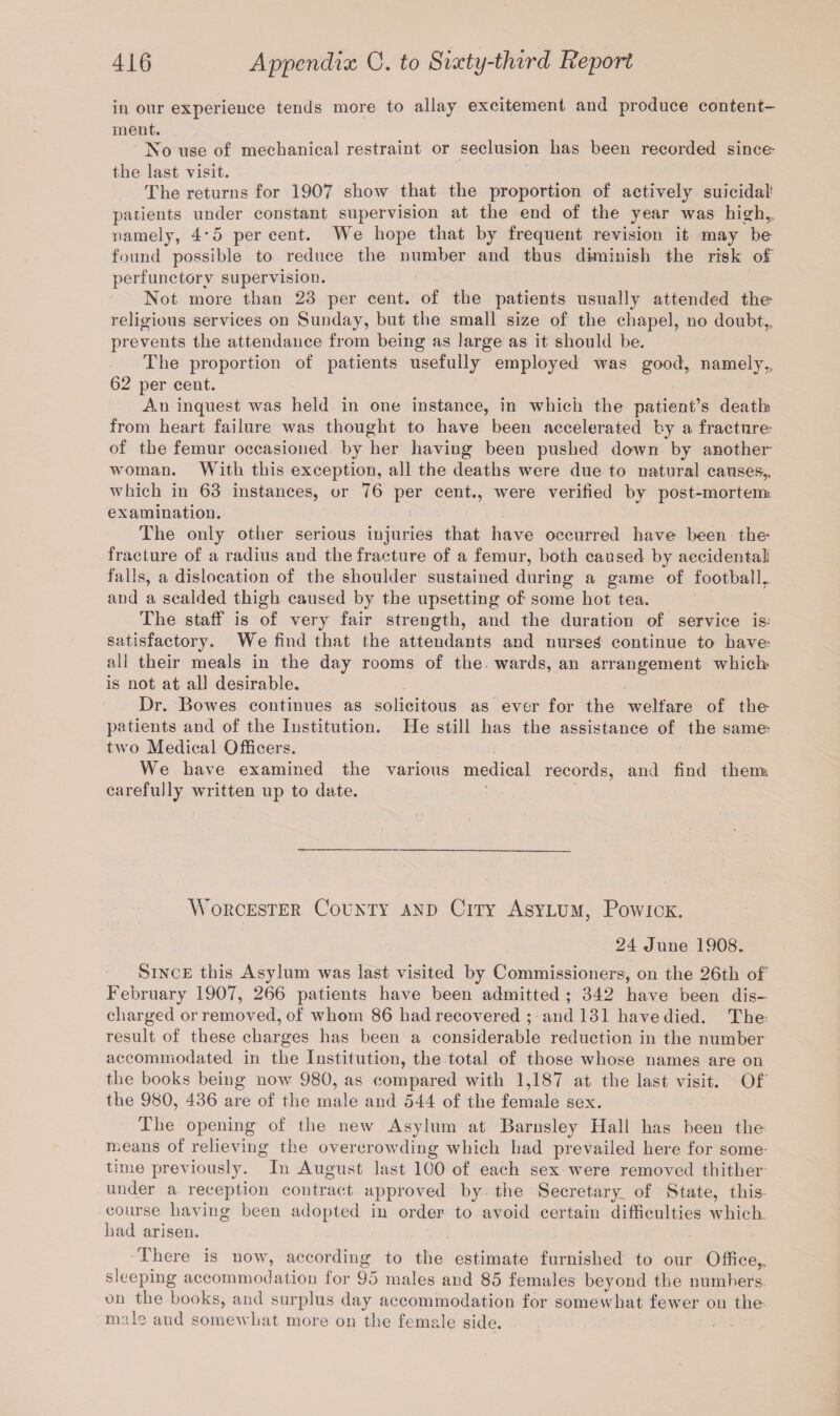in our experience tends more to allay excitement and produce content¬ ment. No use of mechanical restraint or seclusion has been recorded since- the last visit. The returns for 1907 show that the proportion of actively suicidal5 patients under constant supervision at the end of the year was high,, namely, 4*5 percent. We hope that by frequent revision it may be found possible to reduce the number and thus diminish the risk of perfunctory supervision. Not more than 23 per cent, of the patients usually attended the* religious services on Sunday, but the small size of the chapel, no doubt,, prevents the attendance from being as large as it should be. The proportion of patients usefully employed was good, namely,, 62 per cent. An inquest was held in one instance, in which the patient’s death from heart failure was thought to have been accelerated by a fracture- of the femur occasioned by her having been pushed down by another woman. With this exception, all the deaths were due to natural causes,, which in 63 instances, or 76 per cent., were verified by post-mortem* examination. The only other serious injuries that have occurred have been the* fracture of a radius and the fracture of a femur, both caused by accidental falls, a dislocation of the shoulder sustained during a game of football,, and a scalded thigh caused by the upsetting of some hot tea. The staff is of very fair strength, and the duration of service is- satisfactory. We find that the attendants and nursed continue to have; all their meals in the day rooms of the wards, an arrangement which* is not at all desirable. Dr. Bowes continues as solicitous as ever for the welfare of the- patients and of the Institution. He still has the assistance of the same- two Medical Officers. We have examined the various medical records, and find therm carefully written up to date. Worcester County and City Asylum, Powick. 24 June 1908. Since this Asylum was last visited by Commissioners, on the 26th of February 1907, 266 patients have been admitted ; 342 have been dis¬ charged or removed, of whom 86 had recovered ; and 131 have died. The result of these charges has been a considerable reduction in the number accommodated in the Institution, the total of those whose names are on the books being now 980, as compared with 1,187 at the last visit. Of the 980, 436 are of the male and 544 of the female sex. The opening of the new Asylum at Barnsley Hall has been the means of relieving the overcrowding which had prevailed here for some¬ time previously. In August last 100 of each sex were removed thither under a reception contract approved by the Secretary of State, this course having been adopted in order to avoid certain difficulties which had arisen. There is now, according to the estimate furnished to our Office,, sleeping accommodation for 95 males and 85 females beyond the numbers on the books, and surplus day accommodation for somewhat fewer on the male and somewhat more on the female side.