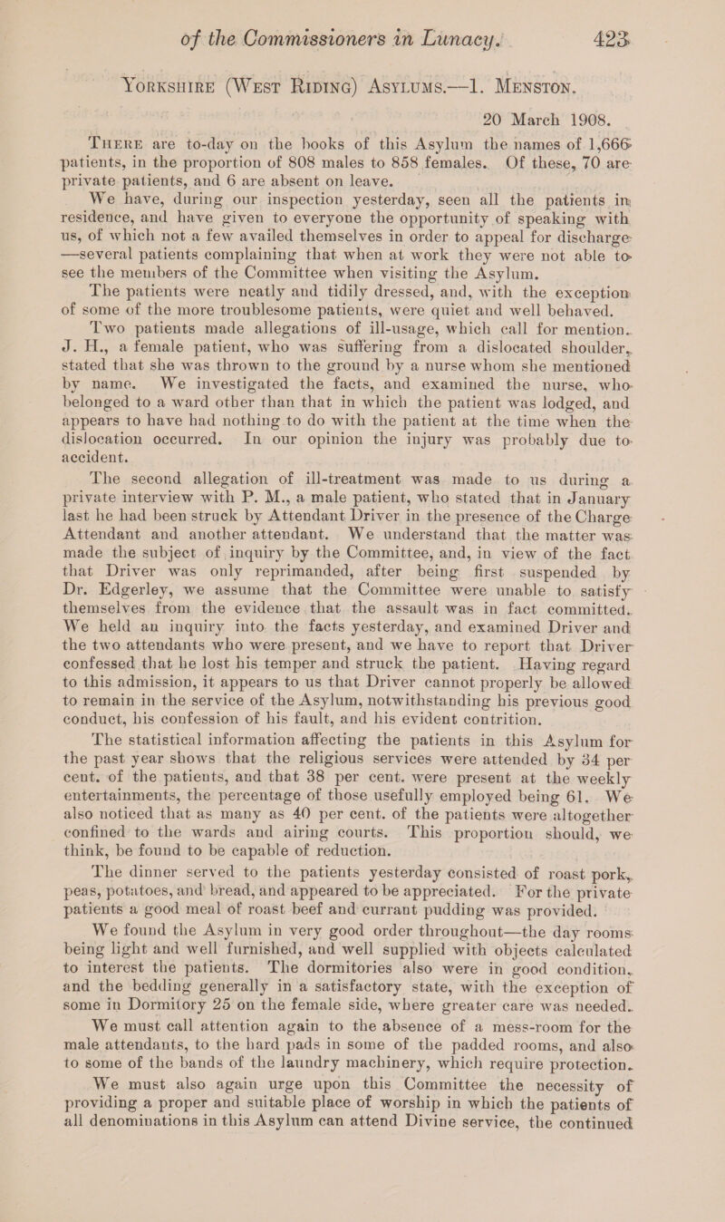 Yorkshire (West Riding) Asylums.—1. Menston. 20 March 1908. There are to-day on the hooks of this Asylum the names of 1,666- patients, in the proportion of 808 males to 858 females. Of these, 70 are- private patients, and 6 are absent on leave. We have, during our inspection yesterday, seen all the patients irt; residence, and have given to everyone the opportunity of speaking with us, of which not a few availed themselves in order to appeal for discharge- —several patients complaining that when at work they were not able to* see the members of the Committee when visiting the Asylum. The patients were neatly and tidily dressed, and, with the exception of some of the more troublesome patients, were quiet and well behaved. Two patients made allegations of ill-usage, which call for mention. J. H., a female patient, who was suffering from a dislocated shoulder, stated that she was thrown to the ground by a nurse whom she mentioned by name. We investigated the facts, and examined the nurse, who* belonged to a ward other than that in which the patient was lodged, and appears to have had nothing to do with the patient at the time when the disJocation occurred. In our opinion the injury was probably due to accident. The second allegation of ill-treatment was made to us during a private interview with P. M., a male patient, who stated that in January last he had been struck by Attendant Driver in the presence of the Charge Attendant and another attendant. We understand that the matter was made the subject of inquiry by the Committee, and, in view of the fact that Driver was only reprimanded, after being first suspended by Dr. Edgerley, we assume that tlie Committee were unable to satisfy themselves from the evidence that the assault was in fact committed. We held an inquiry into the facts yesterday, and examined Driver and the two attendants who were present, and we have to report that Driver- confessed that he lost his temper and struck the patient. Having regard to this admission, it appears to us that Driver cannot properly be allowed to remain in the service of the Asylum, notwithstanding his previous good conduct, his confession of his fault, and his evident contrition. The statistical information affecting the patients in this Asylum for the past year shows that the religious services were attended by 64 per cent, of the patieuts, and that 38 per cent, were present at the weekly entertainments, the percentage of those usefully employed being 61. We also noticed that as many as 40 per cent, of the patients were altogether confined to the wards and airing courts. This proportion should, we think, be found to be capable of reduction. The dinner served to the patients yesterday consisted of roast pork,, peas, potatoes, and bread, and appeared to be appreciated. For the private patients a good meal of roast beef and currant pudding was provided. We found the Asylum in very good order throughout—the day rooms, being light and well furnished, and well supplied with objects calculated to interest the patients. The dormitories also were in good condition,, and the bedding generally in a satisfactory state, with the exception of some in Dormitory 25 on the female side, where greater care was needed.. We must call attention again to the absence of a mess-room for the male attendants, to the hard pads in some of the padded rooms, and also; to some of the bands of the laundry machinery, which require protection. We must also again urge upon this Committee the necessity of providing a proper and suitable place of worship in which the patients of all denominations in this Asylum can attend Divine service, the continued