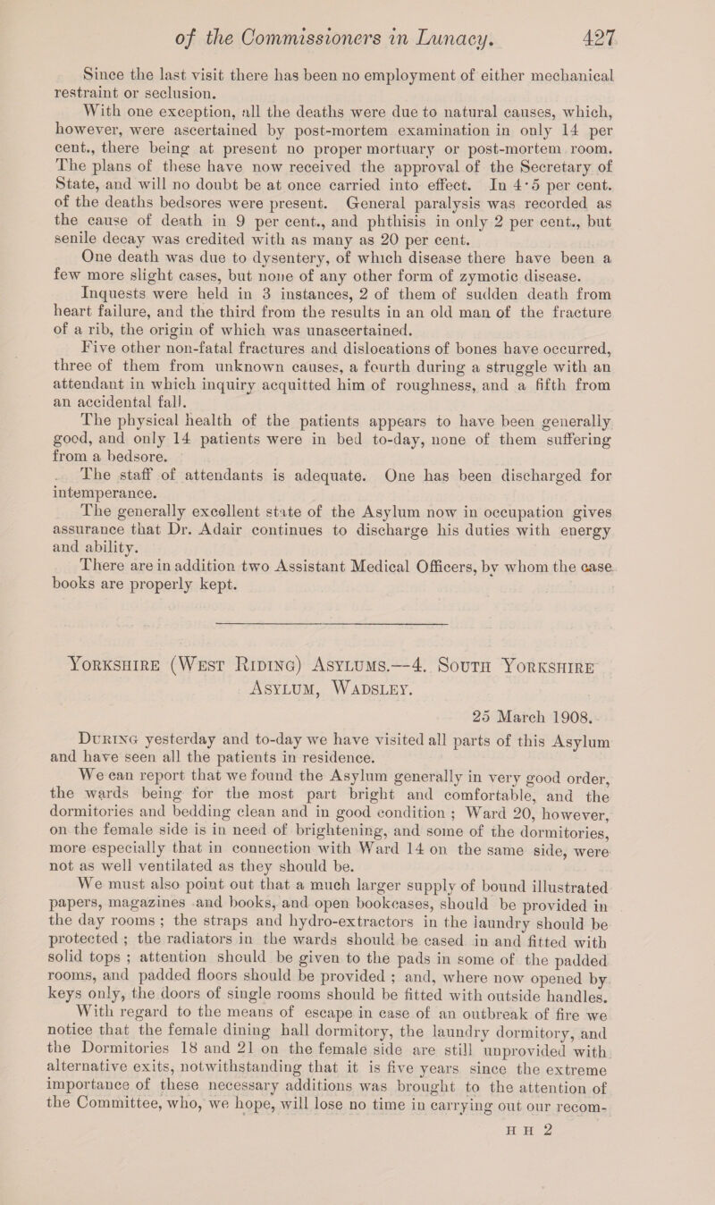 Since the last visit there has been no employment of either mechanical restraint or seclusion. With one exception, all the deaths were due to natural causes, which, however, were ascertained by post-mortem examination in only 14 per cent., there being at present no proper mortuary or post-mortem room. The plans of these have now received the approval of the Secretary of State, and will no doubt be at once carried into effect. In 4 * 5 per cent, of the deaths bedsores were present. General paralysis was recorded as the cause of death in 9 per cent., and phthisis in only 2 per cent., but senile decay was credited with as many as 20 per cent. One death was due to dysentery, of which disease there have been a few more slight cases, but none of any other form of zymotic disease. Incpiests were held in 3 instances, 2 of them of sudden death from heart failure, and the third from the results in an old man of the fracture of a rib, the origin of which was unascertained. Five other non-fatal fractures and dislocations of bones have occurred, three of them from unknown causes, a fourth during a struggle with an attendant in which inquiry acquitted him of roughness, and a fifth from an accidental fall. The physical health of the patients appears to have been generally good, and only 14 patients were in bed to-day, none of them suffering from a bedsore. The staff of attendants is adequate. One has been discharged for intemperance. The generally excellent state of the Asylum now in occupation gives assurance that Dr. Adair continues to discharge his duties with energy and ability. There are in addition two Assistant Medical Officers, by whom the case books are properly kept. Yorkshire (West Riding) Asylums.—4. South Yorkshire Asylum, Wadsley. 25 March 1908. During yesterday and to-day we have visited all parts of this Asylum and have seen all the patients in residence. We can report that we found the Asylum generally in very good order, the wards being for the most part bright and comfortable, and the dormitories and bedding clean and in good condition ; Ward 20, however, on the female side is in need of brightening, and some of the dormitories, more especially that in connection with Ward 14 on the same side, were not as well ventilated as they should be. We must also point out that a much larger supply of bound illustrated papers, magazines and books, and open bookcases, should be provided in the day rooms ; the straps and hydro-extractors in the laundry should be protected ; the radiators in the wards should be cased in and fitted with solid tops ; attention should be given to the pads in some of the padded rooms, and padded floors should be provided ; and, where now opened by keys only, the doors of single rooms should be fitted with outside handles. With regard to the means of escape in case of an outbreak of fire we notice that the female dining hall dormitory, the laundry dormitory, and the Dormitories 18 and 21 on the female side are still unprovided with alternative exits, notwithstanding that it is five years since the extreme importance of these necessary additions was brought to the attention of the Committee, who, we hope, will lose no time in carrying out our recom- H h 2