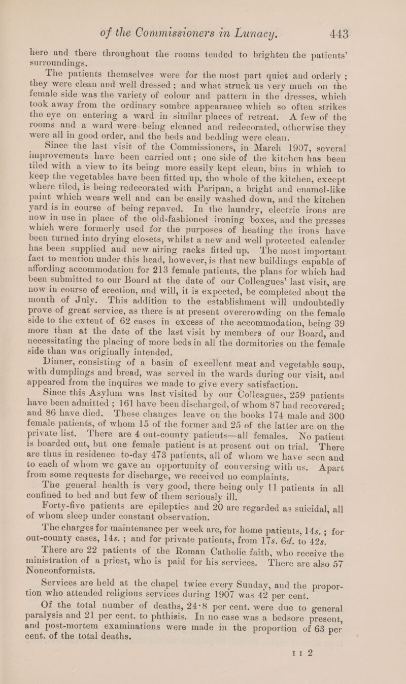 here and there throughout the rooms tended to brighten the patients’ surroundings. llie patients themselves were for the most part quiet and orderly ; they were clean aud well dressed ; and what struck us very much on the female side was the variety of colour and pattern in the dresses, which took away from the ordinary sombre appearance which so often strikes the eye on entering a ward in similar places of retreat. A few of the 100ms and a ward were being cleaned and redecorated, otherwise they were all in good order, and the beds and bedding were clean. Since the last visit of the Commissioners, in March 1907, several improvements have been carried out; one side of the kitchen has been tiled with a view to its being more easily kept clean, bins in which to keep the vegetables have been fitted up, the whole of the kitchen, except where tiled, is being redecorated with Paripan, a bright and enamel-like paint which wears well and can be easily washed down, and the kitchen yaul is in course of being repaved. In the laundry, electric irons are now in use in place of the old-fashioned ironing boxes, and the presses which were formerly used for the purposes of heating the irons have been turned into drying closets, whilst a new and well protected calender has been supplied and new airing racks fitted up. The most important fact to mention under this head, however, is that new buildings capable of affording accommodation for 213 female patients, the plans for which had been submitted to our Board at the date of our Colleagues’ last visit, are now in course of erection, and will, it is expected, be completed about the month of July. This addition to the establishment will undoubtedly prove of great service, as there is at present overcrowding on the female side to the extent of 62 cases in excess of the accommodation, being 39 more than at the date of the last visit by members of our Board, and necessitating the placing of more beds in ali the dormitories on the female side than was originally intended. Dinner, consisting of a basin of excellent meat and vegetable soup, with dumplings and bread, was served in the wards during our visit, aud appeared from the inquires we made to give every satisfaction. Since this Asylum was last visited by our Colleagues, 259 patients have been admitted ; 161 have been discharged, of whom 87 had recovered; and 86 have died. These changes leave on the books 174 male and 300 female patients, of whom 15 of the former and 25 of the latter are on the private list. There are 4 out-county patients—all females. ISTo patient is boarded out, but one female patient is at present out on trial. There are thus in residence to-day 473 patients, all of whom we have seen and to each of whom we gave an opportunity of conversing with us. Apart from some requests for discharge, we received no complaints. The general health is very good, there being only 11 patients in all confined to bed and but few of them seriously ill. Forty-five patients are epileptics and 20 are regarded as suicidal, all of whom sleep under constant observation. The charges for maintenance per week are, for home patients, 14s. ; for out-county cases, 14s. ; and for private patients, from 17s. 6d. to 42s! There are 22 patients of the Roman Catholic faith, who receive the ministration of a priest, who is paid for his services. There are also 57 Nonconformists. Services are held at the chapel twice every Sunday, and the propor¬ tion who attended religious services during 1907 was 42 per cent. Of the total number ot deaths, 24*8 per cent, were due to general paralysis and 21 per cent, to phthisis. In no case was a bedsore present, and post-mortem examinations were made in the proportion of 63 per cent, of the total deaths. * i i 2