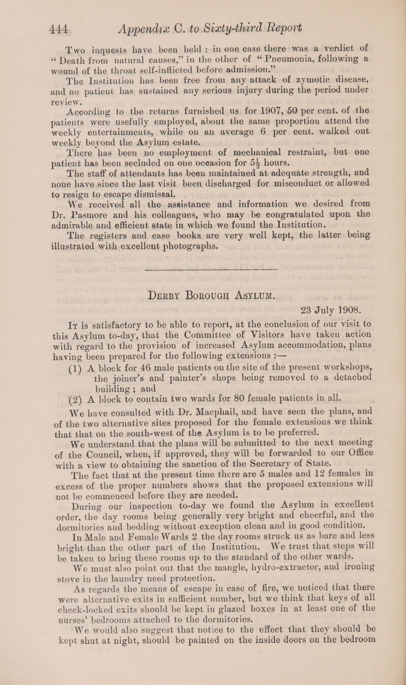 Two inquests have been held : in one case there was a verdict of “ Death from natural causes,” in the other of 44 Pneumonia, following a wound of the throat self-inflicted before admission. The Institution has been free from any attack of zymotic disease, and no patient has sustained any serious injury during the period under review. According to the returns famished us for 1907, 50 per cent, of the patients were usefully employed, about the same proportion attend the weekly entertainments, while on an average 6 per cent, walked out weekly beyond the Asylum estate. ■ There has been no employment of mechanical restraint, but one patient has been secluded on one occasion for 5^ hours. The staff of attendants has been maintained at adequate strength, and none have since the last visit been discharged for misconduct or allowed to resign to escape dismissal. We received all the assistance and information we desired from Dr. Pasmore and his colleagues, who may be congratulated upon the admirable and efficient state in which we found the Institution. The registers and case books are very well kept, the latter being illustrated with excellent photographs. Derby Borough Asylum. 23 July 1908. It is satisfactory to be able to report, at the conclusion of our visit to this Asylum to-day, that the Committee of Visitors have taken action with regard to the provision of increased Asylum accommodation, plans having been prepared for the following extensions :— (1) A block for 16 male patients on the site of the present workshops, the joiner’s and painter’s shops being removed to a detached building ; and (2) A block to contain two wards for 80 female patients in all. We have consulted with Dr. Macphail, and have seen the plans, and of the two alternative sites proposed for the female extensions we think that that on the south-west of the Asylum is to be preferred. We understand that the plans will be submitted to the next meeting of the Council, when, if approved, they will be forwarded to our Office with a view to obtaining the sanction of the Secretary of State. The fact that at the present time there are 5 males and 12 females in excess of the proper numbers shows that the proposed extensions will not be commenced before they are needed. During our inspection to-day we found the Asylum in excellent order, the day rooms being generally very bright and cheerful, and the dormitories and bedding without exception clean and in good condition. In Male and Female Wards 2 the day rooms struck us as bare and less briglit than the other part of the Institution. We trust that steps will be taken to bring these rooms up to the standard of the other wards. We must also point out that the mangle, hydro-extractor, and ironing stove in the laundry need protection. As regards the means of escape in case of fire, we noticed that there were alternative exits in sufficient number, but we think that keys of all check-locked exits should be kept in glazed boxes in at least one of the nurses’ bedrooms attached to the dormitories. We would also suggest that notice to the effect that they should be kept shut at night, should be painted on the inside doors on the bedroom