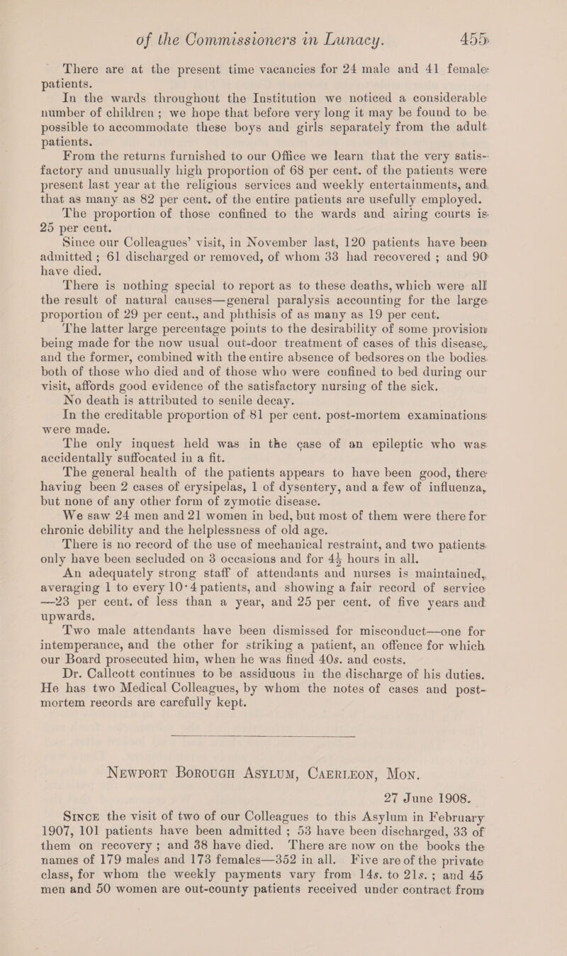 There are at the present time vacancies for 24 male and 41 female? patients. In the wards throughout the Institution we noticed a considerable number of children ; we hope that before very long it may be fouud to be possible to accommodate these boys and girls separately from the adult patients. From the returns furnished to our Office we learn that the very satis¬ factory and unusually high proportion of 68 per cent, of the patients were present last year at the religious services and weekly entertainments, and that as many as 82 per cent, of the entire patients are usefully employed. The proportion of those confined to the wards and airing courts is^ 25 per cent. Since our Colleagues’ visit, in November last, 120 patients have been admitted ; 61 discharged or removed, of whom 33 had recovered ; and 90 have died. There is nothing special to report as to these deaths, which were all the result of natural causes—general paralysis accounting for the large proportion of 29 per cent., and phthisis of as many as 19 per cent. The latter large percentage points to the desirability of some provision? being made for the now usual out-door treatment of cases of this disease,, and the former, combined with the entire absence of bedsores on the bodies both of those who died and of those who were confined to bed during our visit, affords good evidence of the satisfactory nursing of the sick. No death is attributed to senile decay. In the creditable proportion of 81 per cent, post-mortem examinations? were made. The only inquest held was in the case of an epileptic who was accidentally suffocated in a fit. The general health of the patients appears to have been good, there- having been 2 cases of erysipelas, 1 of dysentery, and a few of influenza, but none of any other form of zymotic disease. We saw 24 men and21 women in bed,but most of them were therefor chronic debility and the helplessness of old age. There is no record of the use of mechanical restraint, and two patients only have been secluded on 3 occasions and for 4^ hours in all. An adequately strong staff of attendants and nurses is maintained,., averaging 1 to every 10 • 4 patients, and showing a fair record of service —-23 per cent, of less than a year, and 25 per cent, of five years and upwards. Two male attendants have been dismissed for misconduct—one for intemperance, and the other for striking a patient, an offence for which, our Board prosecuted him, when he was fined 40s. and costs. Dr. Callcott continues to be assiduous in the discharge of his duties. He has two Medical Colleagues, by whom the notes of cases and post¬ mortem records are carefully kept. Newport Borough Asylum, Caerleon, Mon. 27 June 1908. Since the visit of two of our Colleagues to this Asylum in February 1907, 101 patients have been admitted ; 53 have been discharged, 33 of them on recovery ; and 38 have died. There are now on the books the names of 179 males and 173 females—352 in all. Five are of the private class, for whom the weekly payments vary from 14$. to 2Is. ; and 45 men and 50 women are out-county patients received under contract from