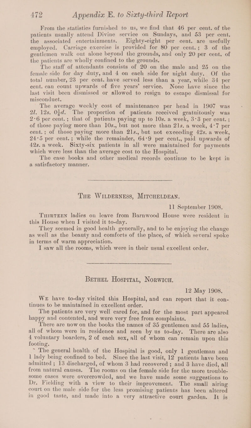 From the statistics furnished to us, we find that 46 per cent, of the patients usually attend Divine service on Sundays, and 53 per cent, the associated entertainments. Eighty-eight per cent, are usefully employed. Carriage exercise is provided for 80 per cent. ; 3 of the gentlemen walk out alone beyond the grounds, and only 20 per cent, of the patients are wholly confined to the grounds. The staff of attendants consists of 20 on the male and 25 on the female side for day duty, and 4 on each side for night duty. Of the total number, 23 per cent, have served less than a year, while 34 per cent, can count upwards of five years’ service. None have since the last visit been dismissed or allowed to resign to escape dismissal for misconduct. The average weekly cost of maintenance per head in 1907 was 21. 12s. 0\d. The proportion of patients received gratuitously was 2-6 per cent. ; that of patients paying up to 10s. a week, 3*3 per cent. ; of those paying more than 10s., but not more than 21s. a week, 4*7 per cent. ; of those paying more than 21s., but not exceeding 42s. a week, 24*5 per cent.; while the remainder, 64*9 per cent., paid upwards of 42s. a week. Sixty-six patients in all were maintained for payments which were less than the average cost to the Hospital. The case books and other medical records continue to be kept in a satisfactory manner. The Wilderness, Mitcheldean. 11 September 1908. Thirteen ladies on leave from Barn wood House were resident in this House when I visited it to-day. They seemed in good health generally, and to be enjoying the change as well as the beauty and comforts of the place, of which several spoke in terms of warm appreciation. I saw all the rooms, which were in their usual excellent order. Bethel Hospital, Norwich. 12 May 1908. We have to-day visited this Hospital, and can report that it con¬ tinues to be maintained in excellent order. The patients are very well cared for, and for the most part appeared happy and contented, and were very free from complaints. There are nowon the books the names of 35 gentlemen and 55 ladies, all of whom were in residence and seen by us to-day. There are also 4 voluntary boarders, 2 of each sex, all of whom can remain upon this footing. The general health of the Hospital is good, only 1 gentleman and 1 lady being confined to bed. Since the last visit, 12 patients have been admitted ; 13 discharged, of whom 3 had recovered ; aud 3 have died, all from natural causes. The rooms on the female side for the more trouble¬ some cases were overcrowded, and we have made some suggestions to Dr. Fielding with a view to their improvement. The small airing court on the male side for the less promising patients has been altered in good taste, and made into a very attractive court garden. It is