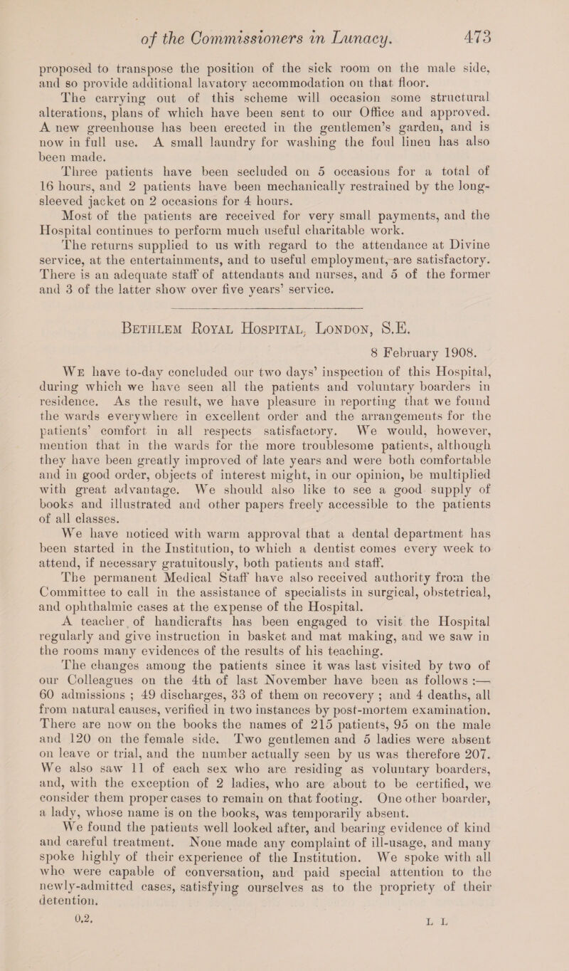 proposed to transpose the position of the sick room on the male side, and so provide additional lavatory accommodation on that floor. The carrying out of this scheme will occasion some structural alterations, plans of which have been sent to our Office and approved. A new greenhouse has been erected in the gentlemen’s garden, and is now in full use. A small laundry for washing the foul linen has also been made. Three patients have been secluded on 5 occasions for a total of 16 hours, and 2 patients have been mechanically restrained by the long- sleeved jacket on 2 occasions for 4 hours. Most of the patients are received for very small payments, and the Hospital continues to perform much useful charitable work. The returns supplied to us with regard to the attendance at Divine service, at the entertainments, and to useful employment, are satisfactory. There is an adequate staff of attendants and nurses, and 5 of the former and 3 of the latter show over five vears’ service. Betjilem Royal Hospital, London, S.E. 8 February 1908. We have to-day concluded our two days’ inspection of this Hospital, during which we have seen all the patients and voluntary boarders in residence. As the result, we have pleasure in reporting that we found the wards everywhere in excellent order and the arrangements for the patients’ comfort in all respects satisfactory. We would, however, mention that in the wards for the more troublesome patients, although they have been greatly improved of late years and were both comfortable and in good order, objects of interest might, in our opinion, be multiplied with great advantage. We should also like to see a good supply of books and illustrated and other papers freely accessible to the patients of all classes. We have noticed with warm approval that a dental department has been started in the Institution, to which a dentist comes every week to attend, if necessary gratuitously, both patients and staff. The permanent Medical Staff have also received authority from the Committee to call in the assistance of specialists in surgical, obstetrical, and ophthalmic cases at the expense of the Hospital. A teacher of handicrafts has been engaged to visit the Hospital regularly and give instruction in basket and mat making, and we saw in the rooms many evidences of the results of his teaching. The changes amoug the patients since it was last visited by two of our Colleagues on the 4th of last November have been as follows :— 60 admissions ; 49 discharges, 33 of them on recovery ; and 4 deaths, all from natural causes, verified in two instances by post-mortem examination. There are now on the books the names of 215 patients, 95 on the male and 120 on the female side. Two gentlemen and 5 ladies were absent on leave or trial, and the number actually seen by us was therefore 207. We also saw 11 of each sex who are residing as voluntary boarders, and, with the exception of 2 ladies, who are about to be certified, we consider them proper cases to remain on that footing. One other boarder, a lady, whose name is on the books, was temporarily absent. We found the patients well looked after, and bearing evidence of kind and careful treatment. None made any complaint of ill-usage, and many spoke highly of their experience of the Institution. We spoke with all who were capable of conversation, and paid special attention to the newly-admitted cases, satisfying ourselves as to the propriety of their detention. 0.2. L L