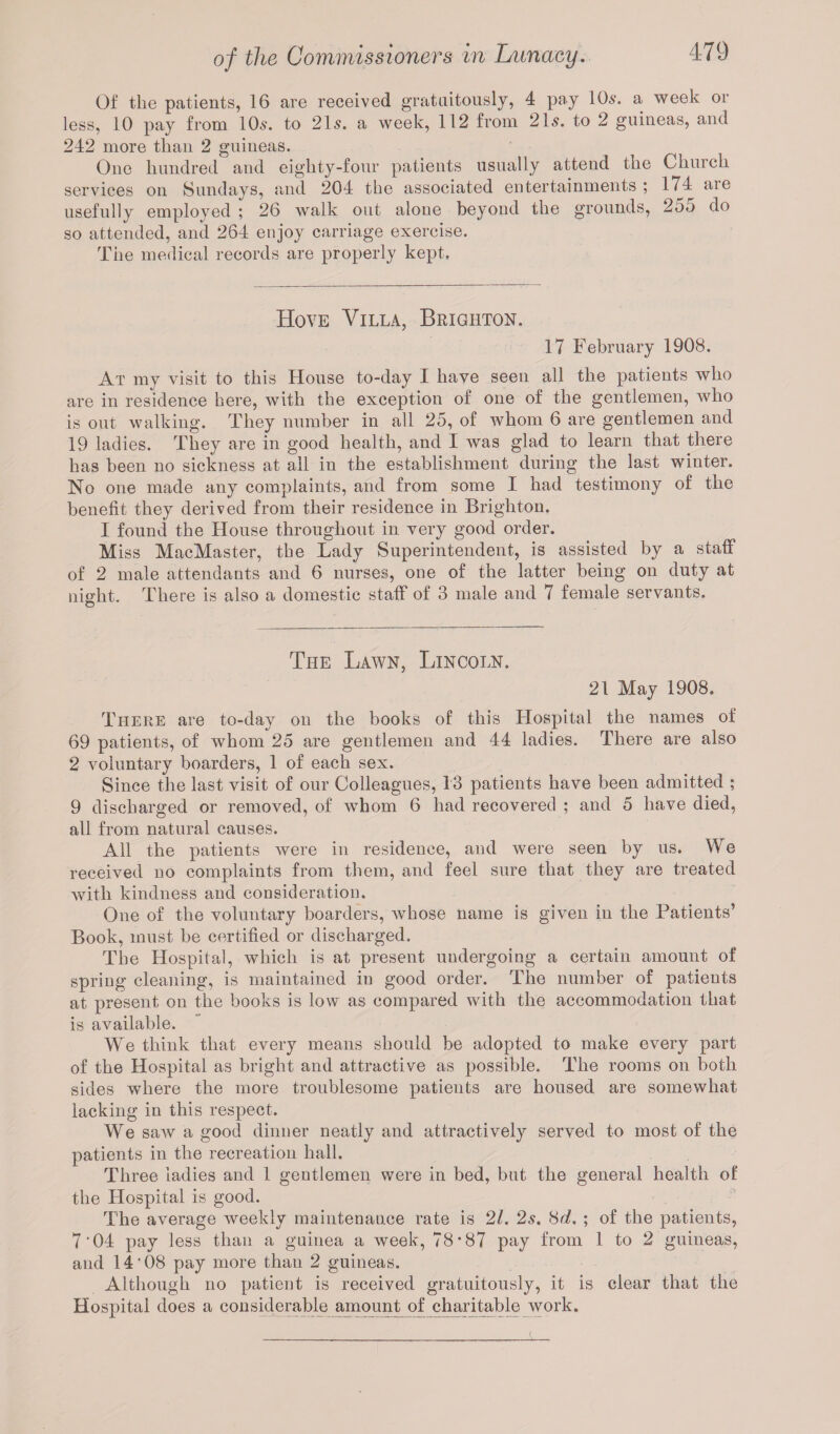 Of the patients, 16 are received gratuitously, 4 pay 10s. a week or less, 10 pay from 10s. to 21s. a week, 112 from 21s. to 2 guineas, and 242 more than 2 guineas. One hundred and eighty-four patients usually attend the Chinch services on Sundays, and 204 the associated entertainments ; 174 aie usefully employed ; 26 walk out alone beyond the grounds, 255 do so attended, and 264 enjoy carriage exercise. The medical records are properly kept. Hove Villa, Brighton. 17 February 1908. At my visit to this House to-day I have seen all the patients who are in residence here, with the exception of one of the gentlemen, who is out walking. They number in all 25, of whom 6 are gentlemen and 19 ladies. They are in good health, and I was glad to learn that there has been no sickness at all in the establishment during the last winter. No one made any complaints, and from some I had testimony of the benefit they derived from their residence in Brighton. I found the House throughout in very good order. Miss MacMaster, the Lady Superintendent, is assisted by a staff of 2 male attendants and 6 nurses, one of the latter being on duty at night. There is also a domestic staff of 3 male and 7 female servants. O The Lawn, Lincoln. 21 May 1908. There are to-day on the books of this Hospital the names of 69 patients, of whom 25 are gentlemen and 44 ladies. There are also 2 voluntary boarders, 1 of each sex. Since the last visit of our Colleagues, 13 patients have been admitted ; 9 discharged or removed, of whom 6 had recovered ; and o have died, all from natural causes. All the patients were in residence, and were seen by us. We received no complaints from them, and feel sure that they are treated with kindness and consideration. One of the voluntary boarders, whose name is given in the Patients’ Book, must be certified or discharged. The Hospital, which is at present undergoing a certain amount of spring cleaning, is maintained in good order. The number of patients at present on the books is low as compared with the accommodation that is available. We think that every means should be adopted to make every part of the Hospital as bright and attractive as possible. The rooms on both sides where the more troublesome patients are housed are somewhat lacking in this respect. We saw a good dinner neatly and attractively served to most of the patients in the recreation hall. Three ladies and 1 gentlemen were in bed, but the general health of the Hospital is good. The average weekly maintenance rate is 21. 2s. 8d. ; of the patients, 7'04 pay less than a guinea a week, 78*87 pay from 1 to 2 guineas, and 14'08 pay more than 2 guineas. Although no patient is received gratuitously, it is clear that the Hospital does a considerable amount of charitable work.