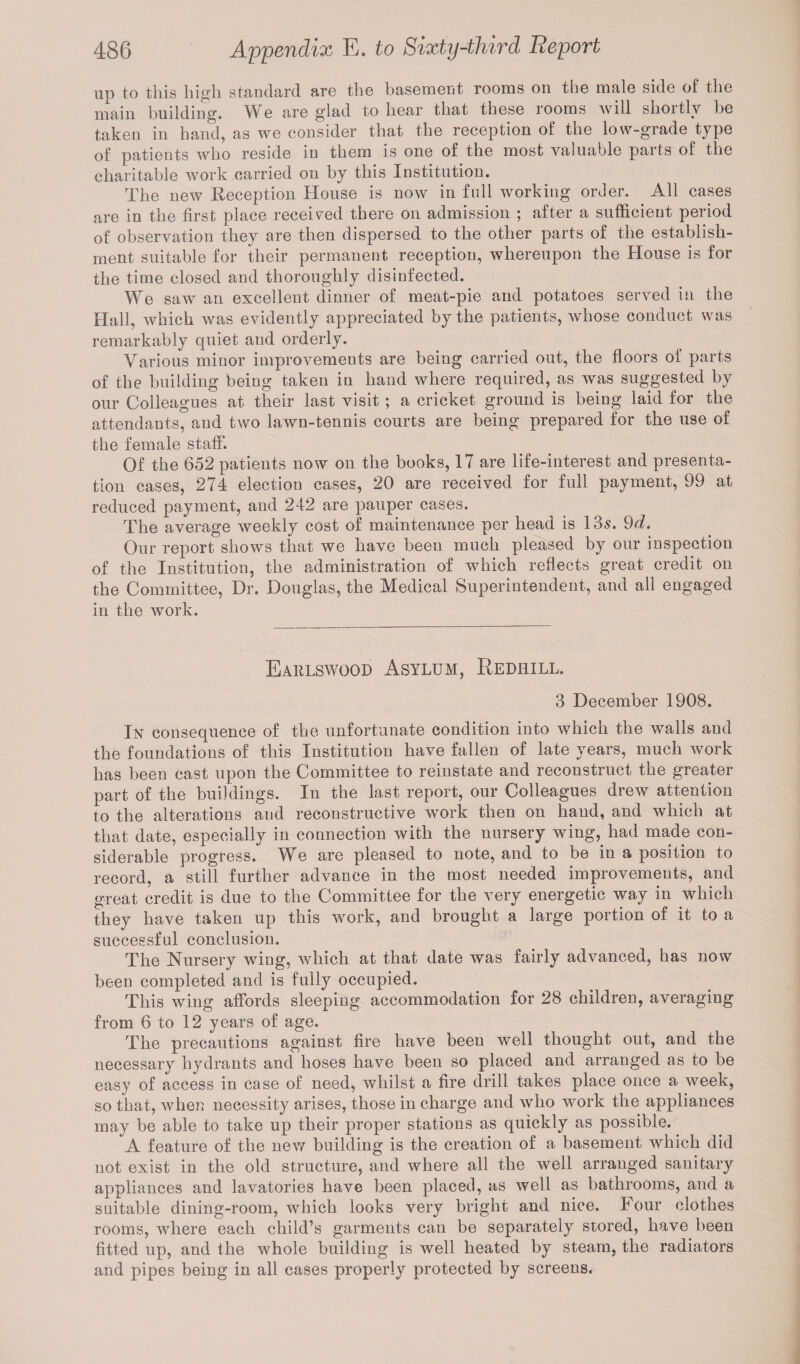 up to this high standard are the basement rooms on the male side of the main building. We are glad to hear that these rooms will shortly be taken iu hand, as we consider that the reception of the low-grade type of patients who reside in them is one of the most valuable parts of the charitable work carried on by this Institution. The new Reception House is now in full working order. All cases are in the first place received there on admission ; after a sufficient period of observation they are then dispersed to the other parts of the establish¬ ment suitable for their permanent reception, whereupon the House is for the time closed and thoroughly disinfected. We saw an excellent dinner of meat-pie and potatoes served in the Hall, which was evidently appreciated by the patients, whose conduct was remarkably quiet and orderly. Various minor improvements are being carried out, the floors of parts of the building being taken in hand where required, as was suggested by our Colleagues at their last visit ; a cricket ground is being laid for the attendants, and two lawn-tennis courts are being prepared for the use of the female staff. Of the 652 patients now on the books, 17 are life-interest and presenta¬ tion cases, 274 election cases, 20 are received for full payment, 99 at reduced payment, and 242 are pauper cases. The average weekly cost of maintenance per head is 13s. 9d. Our report shows that we have been much pleased by our inspection of the Institution, the administration of which reflects great credit on the Committee, Dr. Douglas, the Medical Superintendent, and all engaged in the work. Earlswood Asylum, Redhill. 3 December 1908. In consequence of the unfortunate condition into which the walls and the foundations of this Institution have fallen of late years, much work has been cast upon the Committee to reinstate and reconstruct the greater part of the buildings. In the last report, our Colleagues drew attention to the alterations and reconstructive work then on hand, and which at that date, especially in connection with the nursery wing, had made con¬ siderable progress. We are pleased to note, and to be in a position to record, a still further advance in the most needed improvements, and great credit is due to the Committee for the very energetic way in which they have taken up this work, and brought a large portion of it to a successful conclusion. The Nursery wing, which at that date was fairly advanced, has now been completed and is fully occupied. This wing affords sleeping accommodation for 28 children, averaging from 6 to 12 years of age. The precautions against fire have been well thought out, and the necessary hydrants and hoses have been so placed and arranged as to be easy of access in case of need, whilst a fire drill takes place once a week, so that, when necessity arises, those in charge and who work the appliances may be able to take up their proper stations as quickly as possible. A feature of the new building is the creation of a basement which did not exist in the old structure, and where all the well arranged sanitary appliances and lavatories have been placed, as well as bathrooms, and a suitable dining-room, which looks very bright and nice. I our clothes rooms, where each child’s garments can be separately stored, have been fitted up, and the whole building is well heated by steam, the radiators and pipes being in all cases properly protected by screens.