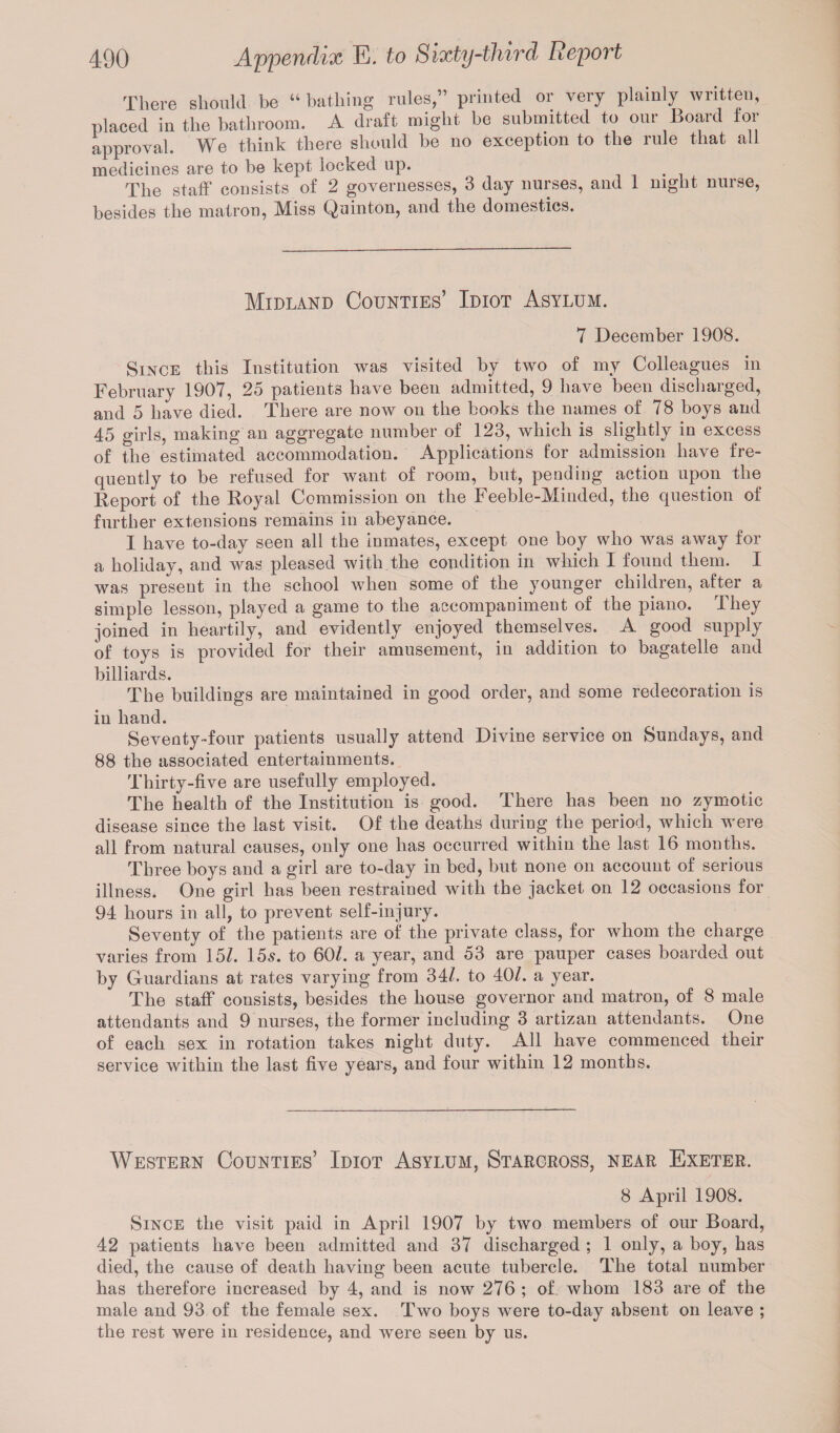 There should be “ bathing rules,” printed or very plainly written, placed in the bathroom. A draft might be submitted to our Board tor approval. We think there should be no exception to the rule that all medicines are to be kept locked up. The staff consists of 2 governesses, 3 day nurses, and 1 night muse, besides the matron, Miss Quinton, and the domestics. Midland Counties’ Idiot Asylum. 7 December 1908. Since this Institution was visited by two of my Colleagues in February 1907, 25 patients have been admitted, 9 have been discharged, and 5 have died. There are now on the books the names of 78 boys and 45 girls, making an aggregate number of 123, which is slightly in excess of the estimated accommodation. Applications for admission have fre¬ quently to be refused for want of room, but, pending action upon the Report of the Royal Commission on the Feeble-Minded, the question of further extensions remains in abeyance. I have to-day seen all the inmates, except one boy who was away for a holiday, and was pleased with the condition in which I found them. I was present in the school when some of the younger children, after a simple lesson, played a game to the accompaniment of the piano. They joined in heartily, and evidently enjoyed themselves. A good supply of toys is provided for their amusement, in addition to bagatelle and billiards. The buildings are maintained in good order, and some redecoration is in hand. Seventy-four patients usually attend Divine service on Sundays, and 88 the associated entertainments. Thirty-five are usefully employed. The health of the Institution is good. There has been no zymotic disease since the last visit. Of the deaths during the period, which were all from natural causes, only one has occurred within the last 16 months. Three boys and a girl are to-day in bed, but none on account of serious illness. One girl has been restrained with the jacket on 12 occasions for 94 hours in all, to prevent self-injury. Seventy of the patients are of the private class, for whom the charge varies from 15/. 15s. to 60/. a year, and 53 are pauper cases boarded out by Guardians at rates varying from 34/. to 40/. a year. The staff consists, besides the house governor and matron, of 8 male attendants and 9 nurses, the former including 3 artizan attendants. One of each sex in rotation takes night duty. All have commenced their service within the last five years, and four within 12 months. Western Counties’ Idiot Asylum, Staroross, near Exeter. 8 April 1908. Since the visit paid in April 1907 by two members of our Board, 42 patients have been admitted and 37 discharged ; 1 only, a boy, has died, the cause of death having been acute tubercle. The total number has therefore increased by 4, and is now 276 ; of whom 183 are of the male and 93 of the female sex. Two boys were to-day absent on leave ; the rest were in residence, and were seen by us.