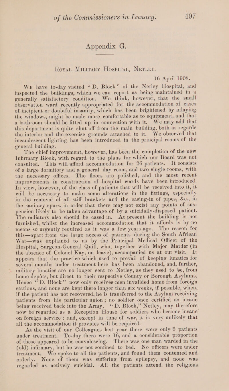 Appendix G. Royal Military Hospital, Netley. 16 April 1908. W e have to-day visited u D. Block ” of the Netley Hospital, and inspected the buildings, which we can report as being maintained in a generally satisfactory condition. We think, however, that the small observation ward recently appropriated for the accommodation of cases of incipient or doubtful insanity, which has been brightened by inlaying the windows, might be made more comfortable as to equipment, and that a bathroom should be fitted up in connection with it. We may add that this department is quite shut off from the main building, both as regards the interior and the exercise grounds attached to it. We observed that incandescent lighting has been introduced in the principal rooms of the general building. The chief improvement, however, has been the completion of the new Infirmary Block, with regard to the plans for which our Board was not consulted. This will afford accommodation for 26 patients. It consists of a large dormitory and a general day room, and two single rooms, with the necessary offices. The floors are polished, and the most recent improvements in construction of hospital wards have been introduced. In view, however, of the class of patients that will be received into it, it will be necessary to make some alterations in the fittings, especially in the removal of all stiff brackets and the casing-in of pipes, &c., in the sanitary spurs, in order that there may not exist any points of sus¬ pension likely to be taken advantage of by a suicidally-disposed patient. The radiators also should be cased in. At present the building is not furnished, whilst the increased accommodation that it affords is by no means so urgently required as it was a few years ago. The reason for this—-apart from the large access of patients during the South African War—was explained to us by the Principal Medical Officer of the Hospital, Surgeon-General Quill, who, together with Major Marder (in the absence of Colonel Kay, on leave), accompanied us at our visit. It appears that the practice which used to prevail of keeping lunatics for several months under treatment here has been abandoned, and, further, military lunatics are no longer sent to Netley, as they used to be, from home depots, but direct to their respective County or Borough Asylums. Hence u D. Block ” now only receives men invalided home from foreign stations, and none are kept there longer than six weeks, if possible, when, if the patient has not recovered, he is transferred to the Asylum receiving patients from his particular union ; no soldier once certified as insane being received back into the Army. u D. Block,” Netley, may therefore now be regarded as a Reception House for soldiers who become insane on foreign service ; and, except in time of war, it is very unlikely that all the accommodation it provides will be required. At the visit of our Colleagues last year there were only 6 patients under treatment. To-day there were 16, and a considerable proportion of these appeared to be convalescing. There was one man warded in the (old) infirmary, but he was not confined to bed. No officers were under treatment. We spoke to all the patients, and found them contented and orderly. None of them was suffering from epilepsy, and none was regarded as actively suicidal. All the patients attend the religious